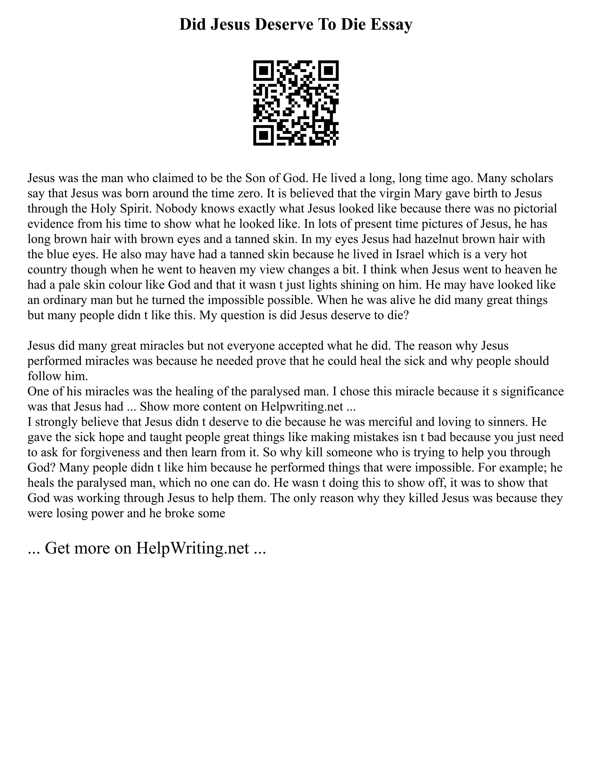 Did Jesus Deserve To Die Essay
Jesus was the man who claimed to be the Son of God. He lived a long, long time ago. Many scholars
say that Jesus was born around the time zero. It is believed that the virgin Mary gave birth to Jesus
through the Holy Spirit. Nobody knows exactly what Jesus looked like because there was no pictorial
evidence from his time to show what he looked like. In lots of present time pictures of Jesus, he has
long brown hair with brown eyes and a tanned skin. In my eyes Jesus had hazelnut brown hair with
the blue eyes. He also may have had a tanned skin because he lived in Israel which is a very hot
country though when he went to heaven my view changes a bit. I think when Jesus went to heaven he
had a pale skin colour like God and that it wasn t just lights shining on him. He may have looked like
an ordinary man but he turned the impossible possible. When he was alive he did many great things
but many people didn t like this. My question is did Jesus deserve to die?
Jesus did many great miracles but not everyone accepted what he did. The reason why Jesus
performed miracles was because he needed prove that he could heal the sick and why people should
follow him.
One of his miracles was the healing of the paralysed man. I chose this miracle because it s significance
was that Jesus had ... Show more content on Helpwriting.net ...
I strongly believe that Jesus didn t deserve to die because he was merciful and loving to sinners. He
gave the sick hope and taught people great things like making mistakes isn t bad because you just need
to ask for forgiveness and then learn from it. So why kill someone who is trying to help you through
God? Many people didn t like him because he performed things that were impossible. For example; he
heals the paralysed man, which no one can do. He wasn t doing this to show off, it was to show that
God was working through Jesus to help them. The only reason why they killed Jesus was because they
were losing power and he broke some
... Get more on HelpWriting.net ...
 