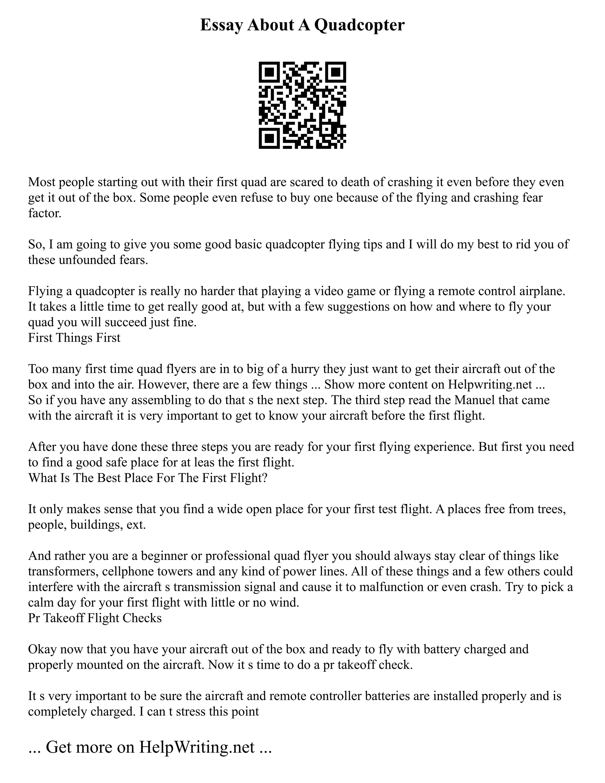 Essay About A Quadcopter
Most people starting out with their first quad are scared to death of crashing it even before they even
get it out of the box. Some people even refuse to buy one because of the flying and crashing fear
factor.
So, I am going to give you some good basic quadcopter flying tips and I will do my best to rid you of
these unfounded fears.
Flying a quadcopter is really no harder that playing a video game or flying a remote control airplane.
It takes a little time to get really good at, but with a few suggestions on how and where to fly your
quad you will succeed just fine.
First Things First
Too many first time quad flyers are in to big of a hurry they just want to get their aircraft out of the
box and into the air. However, there are a few things ... Show more content on Helpwriting.net ...
So if you have any assembling to do that s the next step. The third step read the Manuel that came
with the aircraft it is very important to get to know your aircraft before the first flight.
After you have done these three steps you are ready for your first flying experience. But first you need
to find a good safe place for at leas the first flight.
What Is The Best Place For The First Flight?
It only makes sense that you find a wide open place for your first test flight. A places free from trees,
people, buildings, ext.
And rather you are a beginner or professional quad flyer you should always stay clear of things like
transformers, cellphone towers and any kind of power lines. All of these things and a few others could
interfere with the aircraft s transmission signal and cause it to malfunction or even crash. Try to pick a
calm day for your first flight with little or no wind.
Pr Takeoff Flight Checks
Okay now that you have your aircraft out of the box and ready to fly with battery charged and
properly mounted on the aircraft. Now it s time to do a pr takeoff check.
It s very important to be sure the aircraft and remote controller batteries are installed properly and is
completely charged. I can t stress this point
... Get more on HelpWriting.net ...
 