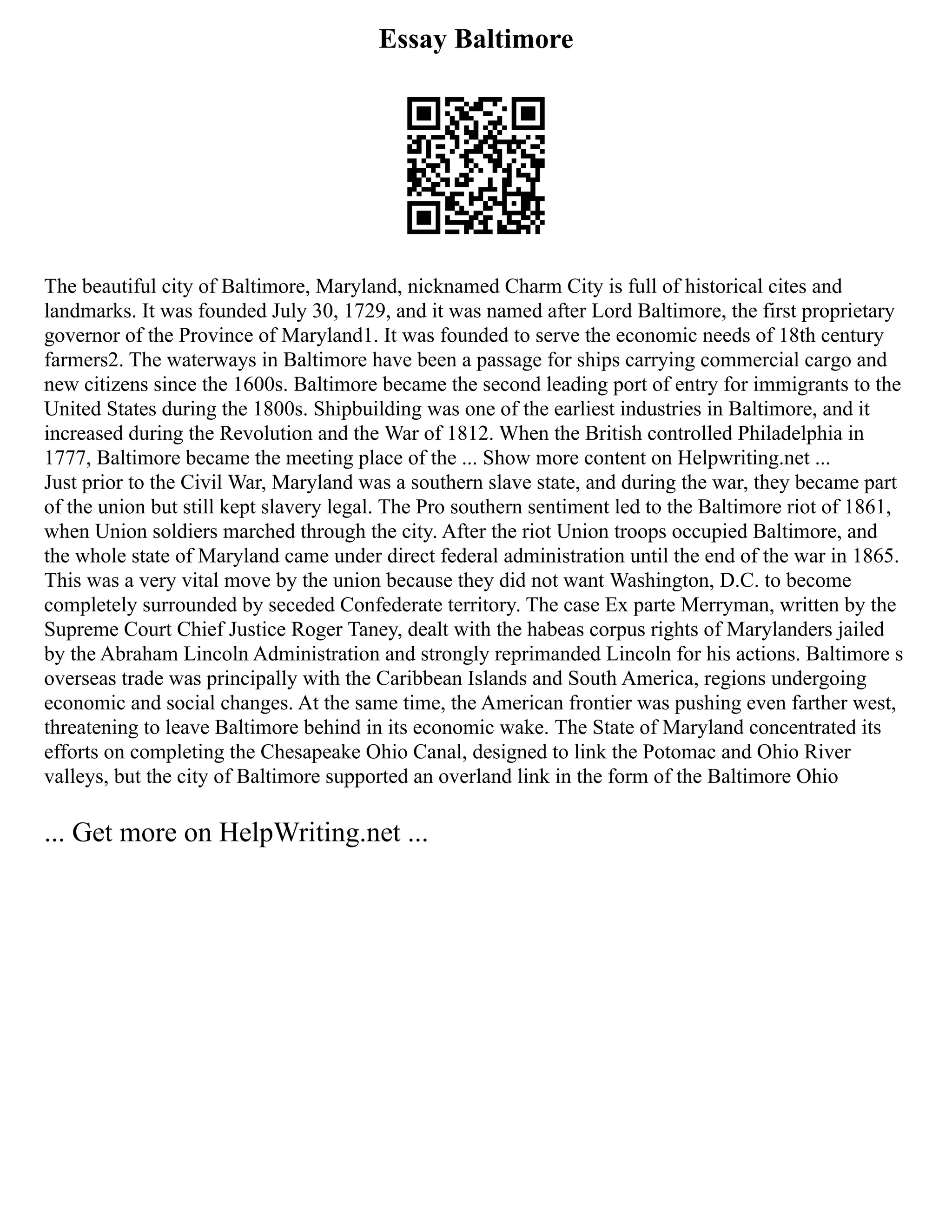 Essay Baltimore
The beautiful city of Baltimore, Maryland, nicknamed Charm City is full of historical cites and
landmarks. It was founded July 30, 1729, and it was named after Lord Baltimore, the first proprietary
governor of the Province of Maryland1. It was founded to serve the economic needs of 18th century
farmers2. The waterways in Baltimore have been a passage for ships carrying commercial cargo and
new citizens since the 1600s. Baltimore became the second leading port of entry for immigrants to the
United States during the 1800s. Shipbuilding was one of the earliest industries in Baltimore, and it
increased during the Revolution and the War of 1812. When the British controlled Philadelphia in
1777, Baltimore became the meeting place of the ... Show more content on Helpwriting.net ...
Just prior to the Civil War, Maryland was a southern slave state, and during the war, they became part
of the union but still kept slavery legal. The Pro southern sentiment led to the Baltimore riot of 1861,
when Union soldiers marched through the city. After the riot Union troops occupied Baltimore, and
the whole state of Maryland came under direct federal administration until the end of the war in 1865.
This was a very vital move by the union because they did not want Washington, D.C. to become
completely surrounded by seceded Confederate territory. The case Ex parte Merryman, written by the
Supreme Court Chief Justice Roger Taney, dealt with the habeas corpus rights of Marylanders jailed
by the Abraham Lincoln Administration and strongly reprimanded Lincoln for his actions. Baltimore s
overseas trade was principally with the Caribbean Islands and South America, regions undergoing
economic and social changes. At the same time, the American frontier was pushing even farther west,
threatening to leave Baltimore behind in its economic wake. The State of Maryland concentrated its
efforts on completing the Chesapeake Ohio Canal, designed to link the Potomac and Ohio River
valleys, but the city of Baltimore supported an overland link in the form of the Baltimore Ohio
... Get more on HelpWriting.net ...
 
