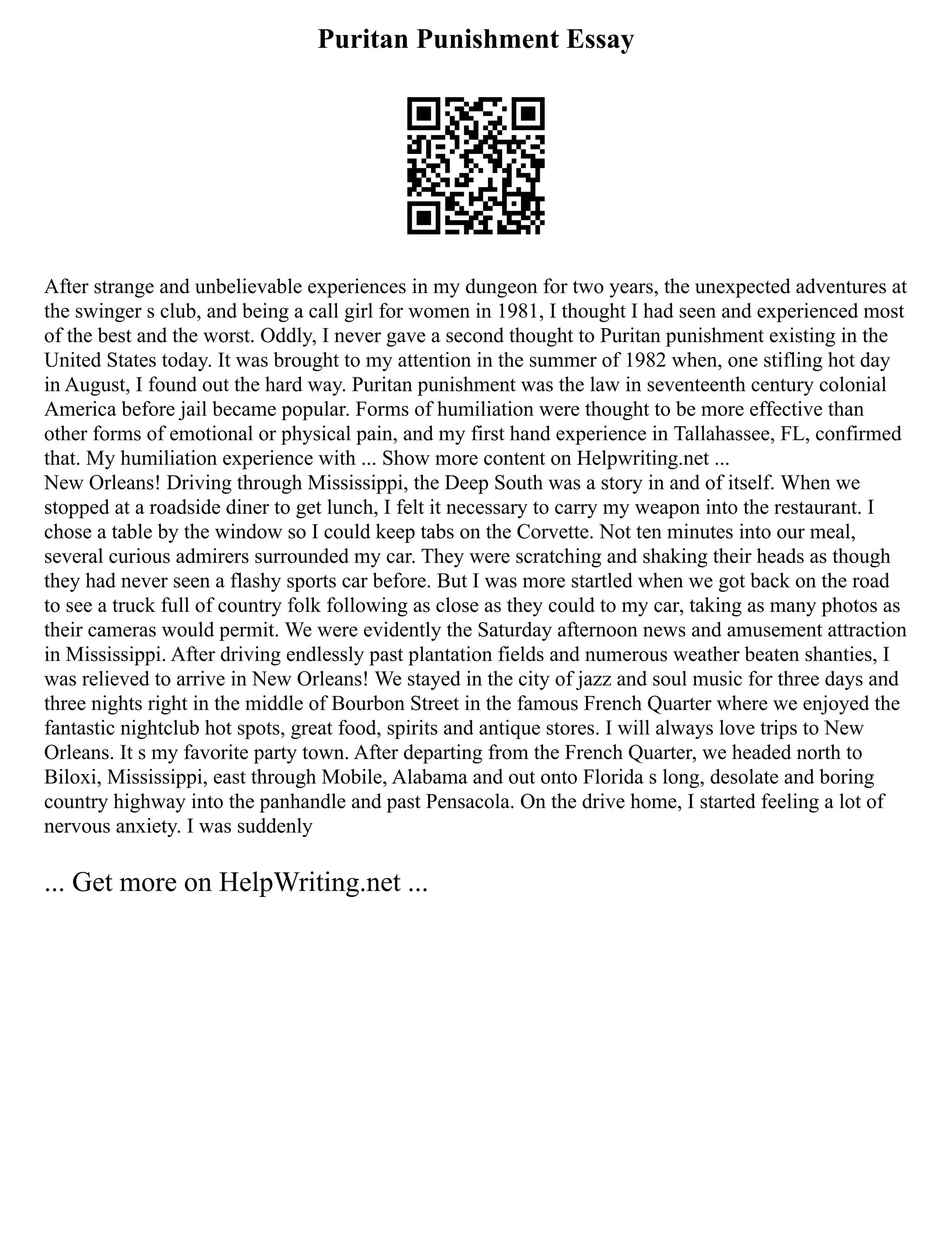 Puritan Punishment Essay
After strange and unbelievable experiences in my dungeon for two years, the unexpected adventures at
the swinger s club, and being a call girl for women in 1981, I thought I had seen and experienced most
of the best and the worst. Oddly, I never gave a second thought to Puritan punishment existing in the
United States today. It was brought to my attention in the summer of 1982 when, one stifling hot day
in August, I found out the hard way. Puritan punishment was the law in seventeenth century colonial
America before jail became popular. Forms of humiliation were thought to be more effective than
other forms of emotional or physical pain, and my first hand experience in Tallahassee, FL, confirmed
that. My humiliation experience with ... Show more content on Helpwriting.net ...
New Orleans! Driving through Mississippi, the Deep South was a story in and of itself. When we
stopped at a roadside diner to get lunch, I felt it necessary to carry my weapon into the restaurant. I
chose a table by the window so I could keep tabs on the Corvette. Not ten minutes into our meal,
several curious admirers surrounded my car. They were scratching and shaking their heads as though
they had never seen a flashy sports car before. But I was more startled when we got back on the road
to see a truck full of country folk following as close as they could to my car, taking as many photos as
their cameras would permit. We were evidently the Saturday afternoon news and amusement attraction
in Mississippi. After driving endlessly past plantation fields and numerous weather beaten shanties, I
was relieved to arrive in New Orleans! We stayed in the city of jazz and soul music for three days and
three nights right in the middle of Bourbon Street in the famous French Quarter where we enjoyed the
fantastic nightclub hot spots, great food, spirits and antique stores. I will always love trips to New
Orleans. It s my favorite party town. After departing from the French Quarter, we headed north to
Biloxi, Mississippi, east through Mobile, Alabama and out onto Florida s long, desolate and boring
country highway into the panhandle and past Pensacola. On the drive home, I started feeling a lot of
nervous anxiety. I was suddenly
... Get more on HelpWriting.net ...
 