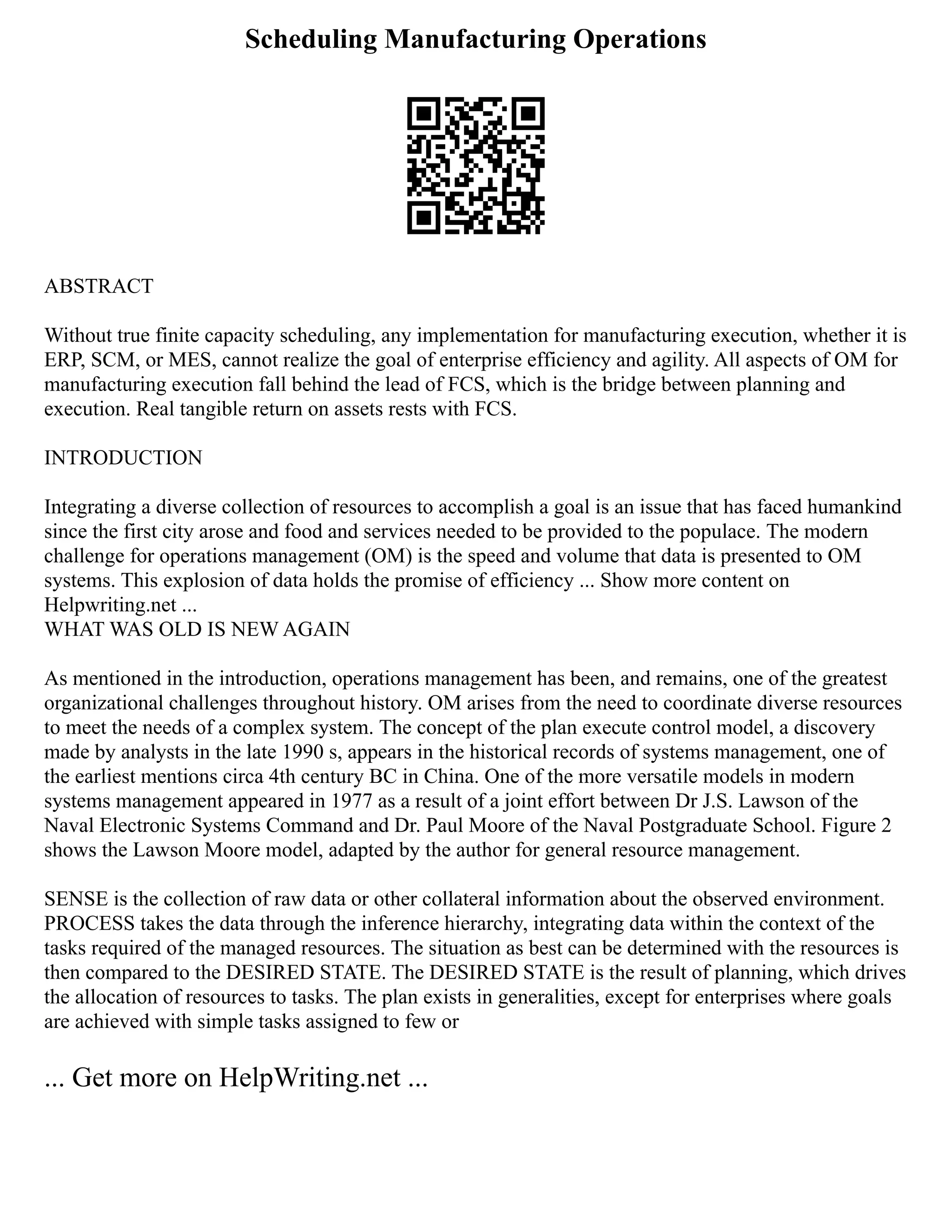 Scheduling Manufacturing Operations
ABSTRACT
Without true finite capacity scheduling, any implementation for manufacturing execution, whether it is
ERP, SCM, or MES, cannot realize the goal of enterprise efficiency and agility. All aspects of OM for
manufacturing execution fall behind the lead of FCS, which is the bridge between planning and
execution. Real tangible return on assets rests with FCS.
INTRODUCTION
Integrating a diverse collection of resources to accomplish a goal is an issue that has faced humankind
since the first city arose and food and services needed to be provided to the populace. The modern
challenge for operations management (OM) is the speed and volume that data is presented to OM
systems. This explosion of data holds the promise of efficiency ... Show more content on
Helpwriting.net ...
WHAT WAS OLD IS NEW AGAIN
As mentioned in the introduction, operations management has been, and remains, one of the greatest
organizational challenges throughout history. OM arises from the need to coordinate diverse resources
to meet the needs of a complex system. The concept of the plan execute control model, a discovery
made by analysts in the late 1990 s, appears in the historical records of systems management, one of
the earliest mentions circa 4th century BC in China. One of the more versatile models in modern
systems management appeared in 1977 as a result of a joint effort between Dr J.S. Lawson of the
Naval Electronic Systems Command and Dr. Paul Moore of the Naval Postgraduate School. Figure 2
shows the Lawson Moore model, adapted by the author for general resource management.
SENSE is the collection of raw data or other collateral information about the observed environment.
PROCESS takes the data through the inference hierarchy, integrating data within the context of the
tasks required of the managed resources. The situation as best can be determined with the resources is
then compared to the DESIRED STATE. The DESIRED STATE is the result of planning, which drives
the allocation of resources to tasks. The plan exists in generalities, except for enterprises where goals
are achieved with simple tasks assigned to few or
... Get more on HelpWriting.net ...
 