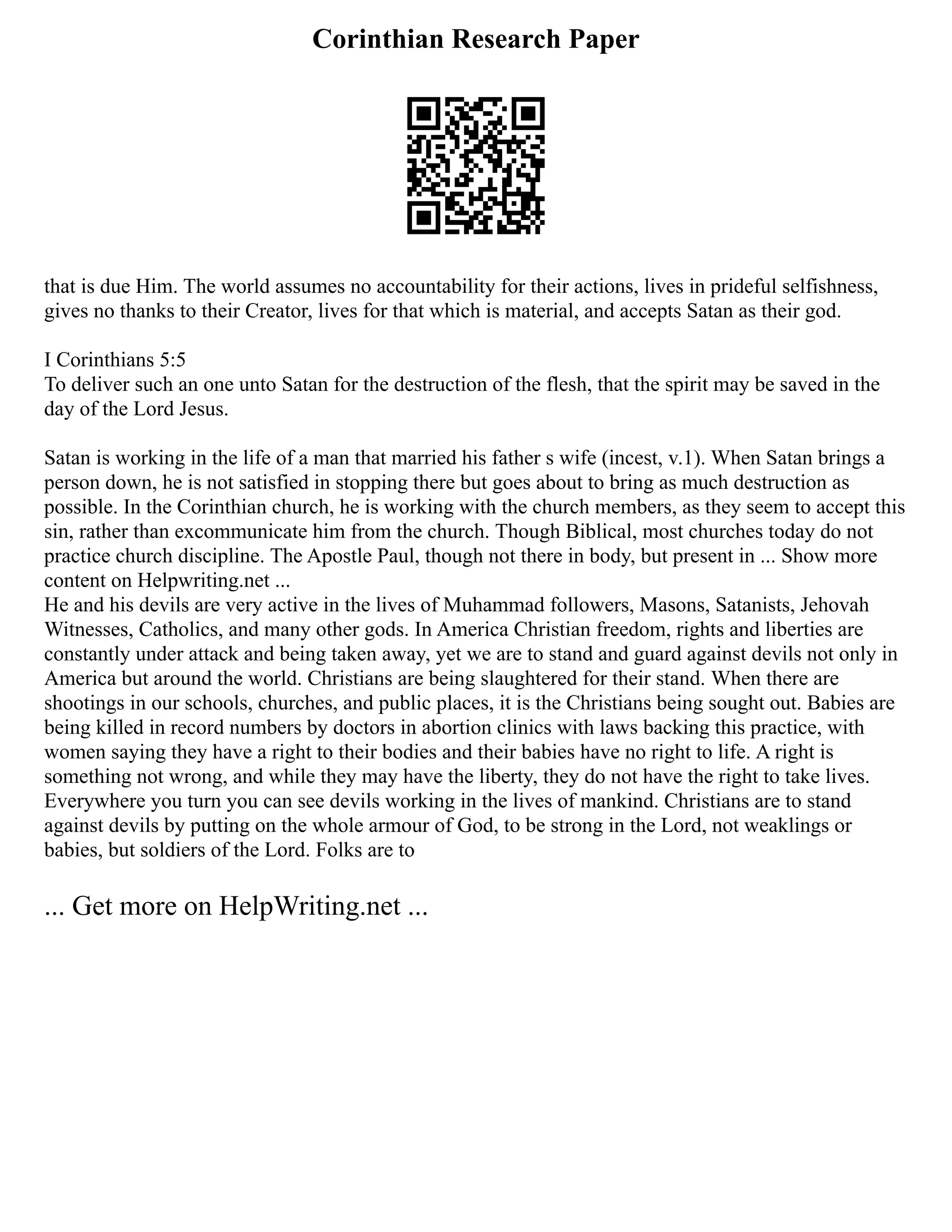 Corinthian Research Paper
that is due Him. The world assumes no accountability for their actions, lives in prideful selfishness,
gives no thanks to their Creator, lives for that which is material, and accepts Satan as their god.
I Corinthians 5:5
To deliver such an one unto Satan for the destruction of the flesh, that the spirit may be saved in the
day of the Lord Jesus.
Satan is working in the life of a man that married his father s wife (incest, v.1). When Satan brings a
person down, he is not satisfied in stopping there but goes about to bring as much destruction as
possible. In the Corinthian church, he is working with the church members, as they seem to accept this
sin, rather than excommunicate him from the church. Though Biblical, most churches today do not
practice church discipline. The Apostle Paul, though not there in body, but present in ... Show more
content on Helpwriting.net ...
He and his devils are very active in the lives of Muhammad followers, Masons, Satanists, Jehovah
Witnesses, Catholics, and many other gods. In America Christian freedom, rights and liberties are
constantly under attack and being taken away, yet we are to stand and guard against devils not only in
America but around the world. Christians are being slaughtered for their stand. When there are
shootings in our schools, churches, and public places, it is the Christians being sought out. Babies are
being killed in record numbers by doctors in abortion clinics with laws backing this practice, with
women saying they have a right to their bodies and their babies have no right to life. A right is
something not wrong, and while they may have the liberty, they do not have the right to take lives.
Everywhere you turn you can see devils working in the lives of mankind. Christians are to stand
against devils by putting on the whole armour of God, to be strong in the Lord, not weaklings or
babies, but soldiers of the Lord. Folks are to
... Get more on HelpWriting.net ...
 