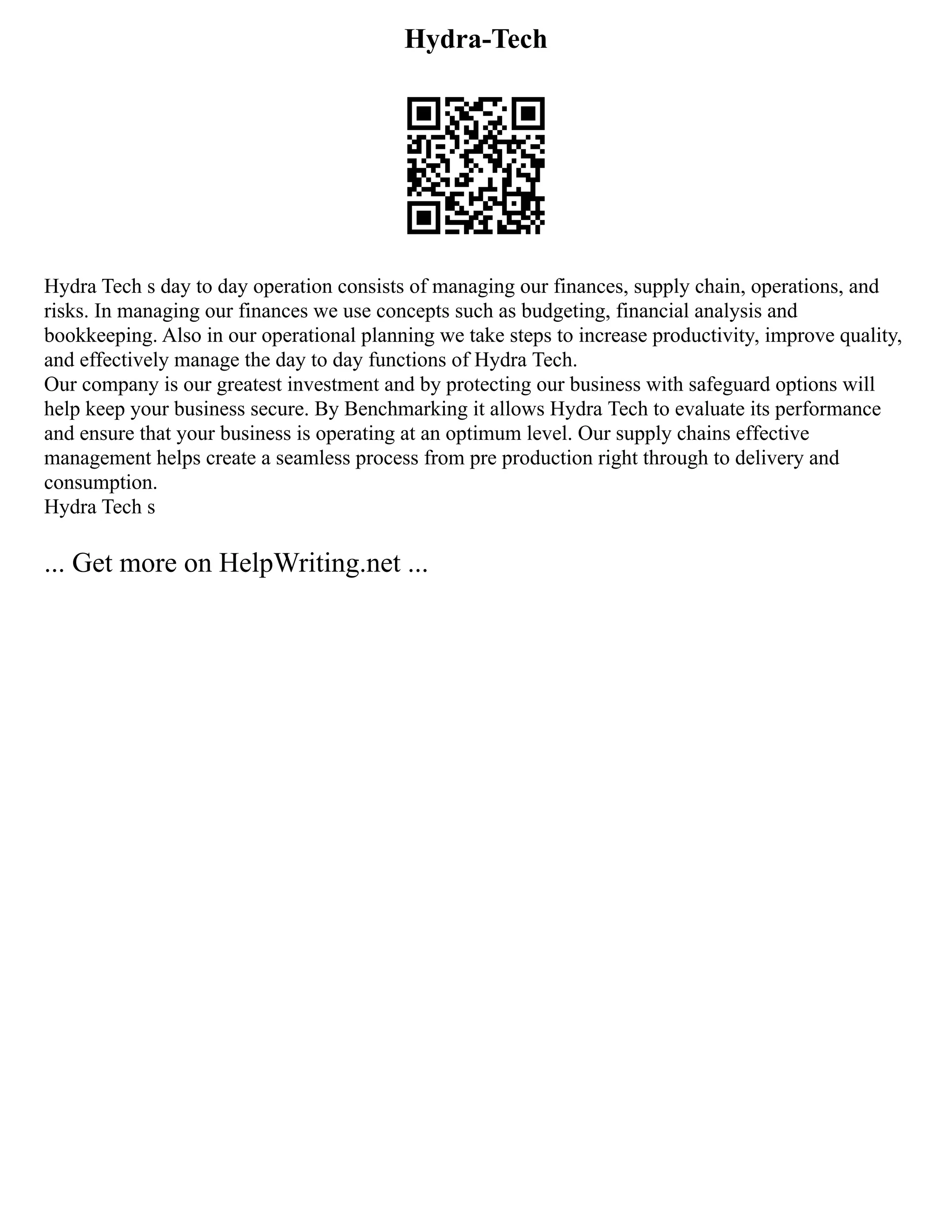 Hydra-Tech
Hydra Tech s day to day operation consists of managing our finances, supply chain, operations, and
risks. In managing our finances we use concepts such as budgeting, financial analysis and
bookkeeping. Also in our operational planning we take steps to increase productivity, improve quality,
and effectively manage the day to day functions of Hydra Tech.
Our company is our greatest investment and by protecting our business with safeguard options will
help keep your business secure. By Benchmarking it allows Hydra Tech to evaluate its performance
and ensure that your business is operating at an optimum level. Our supply chains effective
management helps create a seamless process from pre production right through to delivery and
consumption.
Hydra Tech s
... Get more on HelpWriting.net ...
 