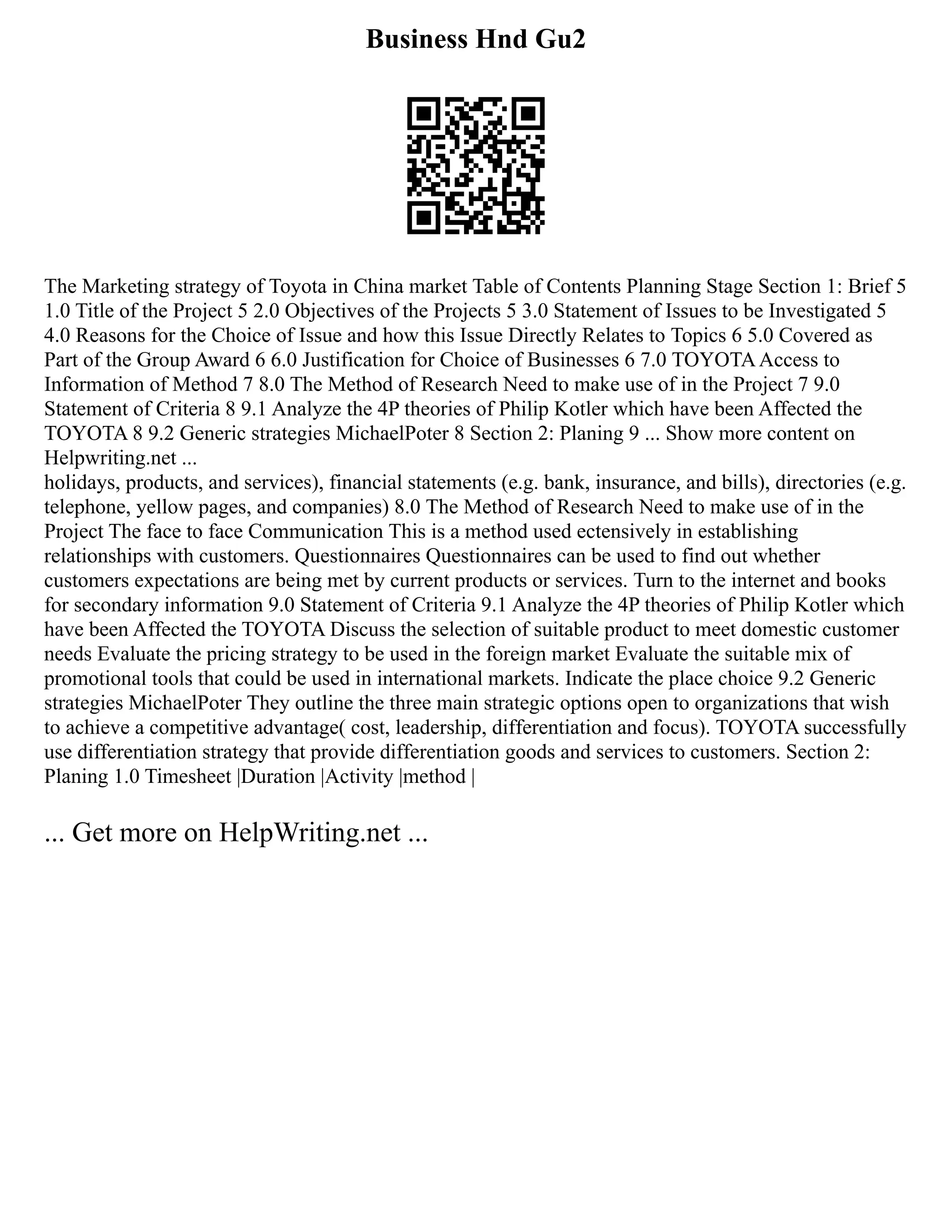 Business Hnd Gu2
The Marketing strategy of Toyota in China market Table of Contents Planning Stage Section 1: Brief 5
1.0 Title of the Project 5 2.0 Objectives of the Projects 5 3.0 Statement of Issues to be Investigated 5
4.0 Reasons for the Choice of Issue and how this Issue Directly Relates to Topics 6 5.0 Covered as
Part of the Group Award 6 6.0 Justification for Choice of Businesses 6 7.0 TOYOTAAccess to
Information of Method 7 8.0 The Method of Research Need to make use of in the Project 7 9.0
Statement of Criteria 8 9.1 Analyze the 4P theories of Philip Kotler which have been Affected the
TOYOTA 8 9.2 Generic strategies MichaelPoter 8 Section 2: Planing 9 ... Show more content on
Helpwriting.net ...
holidays, products, and services), financial statements (e.g. bank, insurance, and bills), directories (e.g.
telephone, yellow pages, and companies) 8.0 The Method of Research Need to make use of in the
Project The face to face Communication This is a method used ectensively in establishing
relationships with customers. Questionnaires Questionnaires can be used to find out whether
customers expectations are being met by current products or services. Turn to the internet and books
for secondary information 9.0 Statement of Criteria 9.1 Analyze the 4P theories of Philip Kotler which
have been Affected the TOYOTA Discuss the selection of suitable product to meet domestic customer
needs Evaluate the pricing strategy to be used in the foreign market Evaluate the suitable mix of
promotional tools that could be used in international markets. Indicate the place choice 9.2 Generic
strategies MichaelPoter They outline the three main strategic options open to organizations that wish
to achieve a competitive advantage( cost, leadership, differentiation and focus). TOYOTA successfully
use differentiation strategy that provide differentiation goods and services to customers. Section 2:
Planing 1.0 Timesheet |Duration |Activity |method |
... Get more on HelpWriting.net ...
 