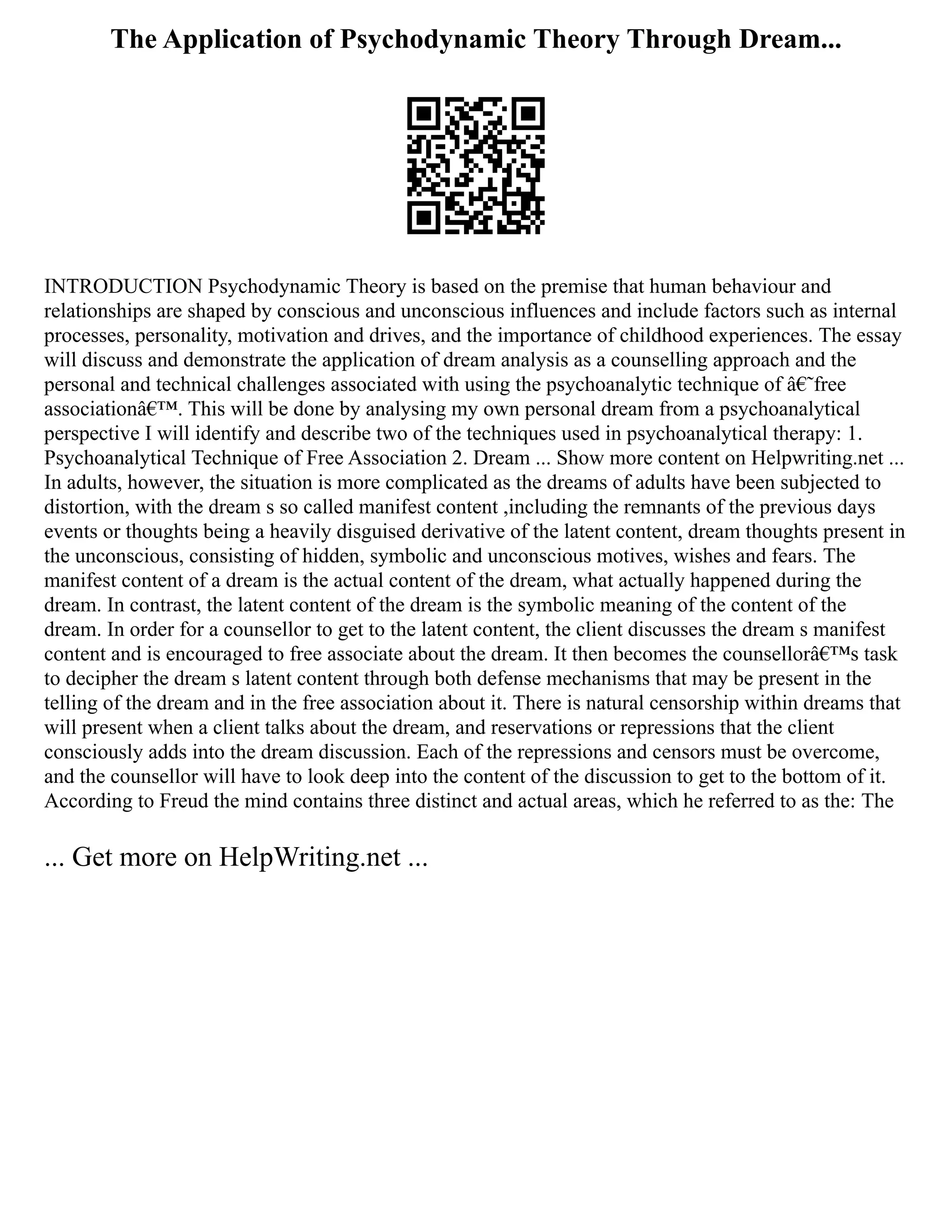 The Application of Psychodynamic Theory Through Dream...
INTRODUCTION Psychodynamic Theory is based on the premise that human behaviour and
relationships are shaped by conscious and unconscious influences and include factors such as internal
processes, personality, motivation and drives, and the importance of childhood experiences. The essay
will discuss and demonstrate the application of dream analysis as a counselling approach and the
personal and technical challenges associated with using the psychoanalytic technique of â€˜free
associationâ€™. This will be done by analysing my own personal dream from a psychoanalytical
perspective I will identify and describe two of the techniques used in psychoanalytical therapy: 1.
Psychoanalytical Technique of Free Association 2. Dream ... Show more content on Helpwriting.net ...
In adults, however, the situation is more complicated as the dreams of adults have been subjected to
distortion, with the dream s so called manifest content ,including the remnants of the previous days
events or thoughts being a heavily disguised derivative of the latent content, dream thoughts present in
the unconscious, consisting of hidden, symbolic and unconscious motives, wishes and fears. The
manifest content of a dream is the actual content of the dream, what actually happened during the
dream. In contrast, the latent content of the dream is the symbolic meaning of the content of the
dream. In order for a counsellor to get to the latent content, the client discusses the dream s manifest
content and is encouraged to free associate about the dream. It then becomes the counsellorâ€™s task
to decipher the dream s latent content through both defense mechanisms that may be present in the
telling of the dream and in the free association about it. There is natural censorship within dreams that
will present when a client talks about the dream, and reservations or repressions that the client
consciously adds into the dream discussion. Each of the repressions and censors must be overcome,
and the counsellor will have to look deep into the content of the discussion to get to the bottom of it.
According to Freud the mind contains three distinct and actual areas, which he referred to as the: The
... Get more on HelpWriting.net ...
 