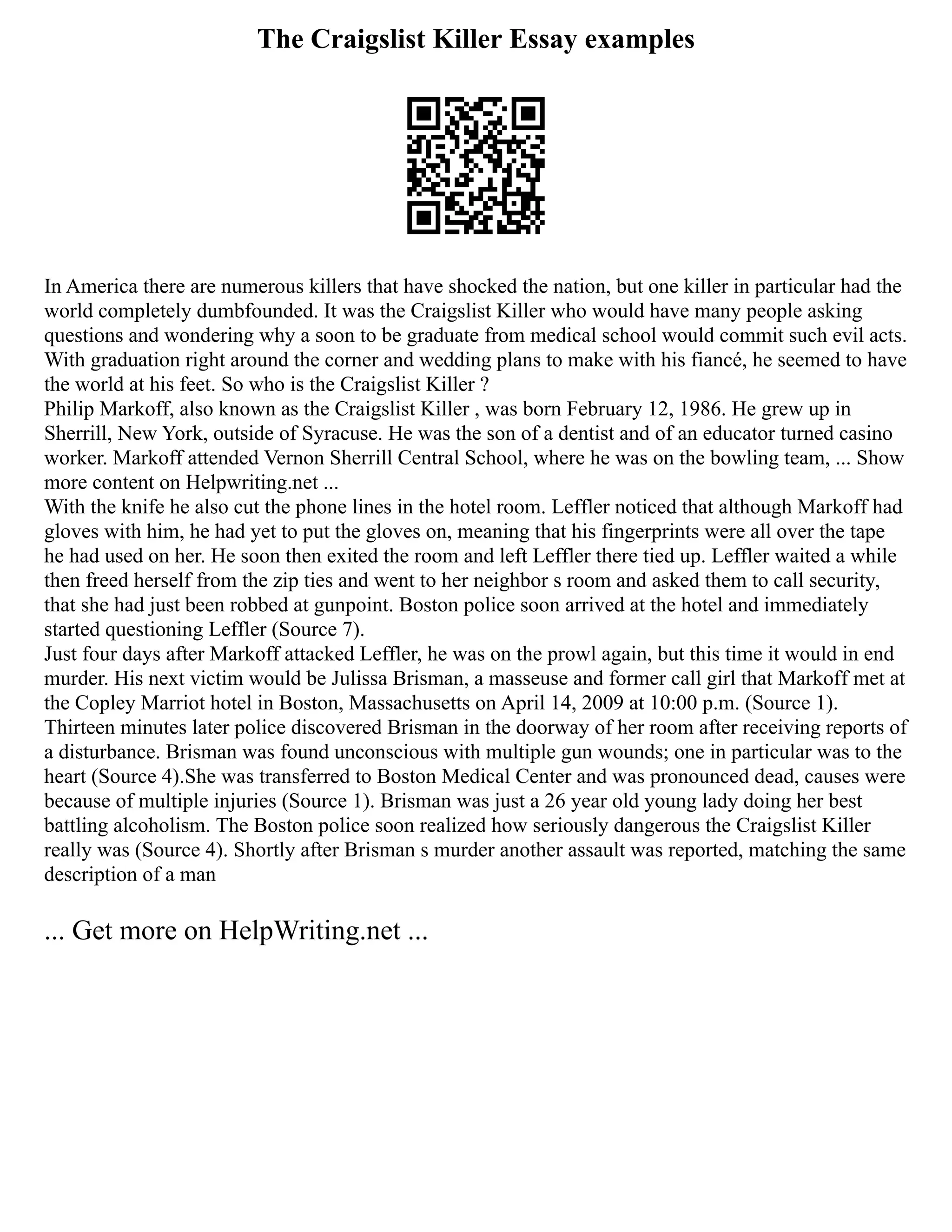 The Craigslist Killer Essay examples
In America there are numerous killers that have shocked the nation, but one killer in particular had the
world completely dumbfounded. It was the Craigslist Killer who would have many people asking
questions and wondering why a soon to be graduate from medical school would commit such evil acts.
With graduation right around the corner and wedding plans to make with his fiancé, he seemed to have
the world at his feet. So who is the Craigslist Killer ?
Philip Markoff, also known as the Craigslist Killer , was born February 12, 1986. He grew up in
Sherrill, New York, outside of Syracuse. He was the son of a dentist and of an educator turned casino
worker. Markoff attended Vernon Sherrill Central School, where he was on the bowling team, ... Show
more content on Helpwriting.net ...
With the knife he also cut the phone lines in the hotel room. Leffler noticed that although Markoff had
gloves with him, he had yet to put the gloves on, meaning that his fingerprints were all over the tape
he had used on her. He soon then exited the room and left Leffler there tied up. Leffler waited a while
then freed herself from the zip ties and went to her neighbor s room and asked them to call security,
that she had just been robbed at gunpoint. Boston police soon arrived at the hotel and immediately
started questioning Leffler (Source 7).
Just four days after Markoff attacked Leffler, he was on the prowl again, but this time it would in end
murder. His next victim would be Julissa Brisman, a masseuse and former call girl that Markoff met at
the Copley Marriot hotel in Boston, Massachusetts on April 14, 2009 at 10:00 p.m. (Source 1).
Thirteen minutes later police discovered Brisman in the doorway of her room after receiving reports of
a disturbance. Brisman was found unconscious with multiple gun wounds; one in particular was to the
heart (Source 4).She was transferred to Boston Medical Center and was pronounced dead, causes were
because of multiple injuries (Source 1). Brisman was just a 26 year old young lady doing her best
battling alcoholism. The Boston police soon realized how seriously dangerous the Craigslist Killer
really was (Source 4). Shortly after Brisman s murder another assault was reported, matching the same
description of a man
... Get more on HelpWriting.net ...
 