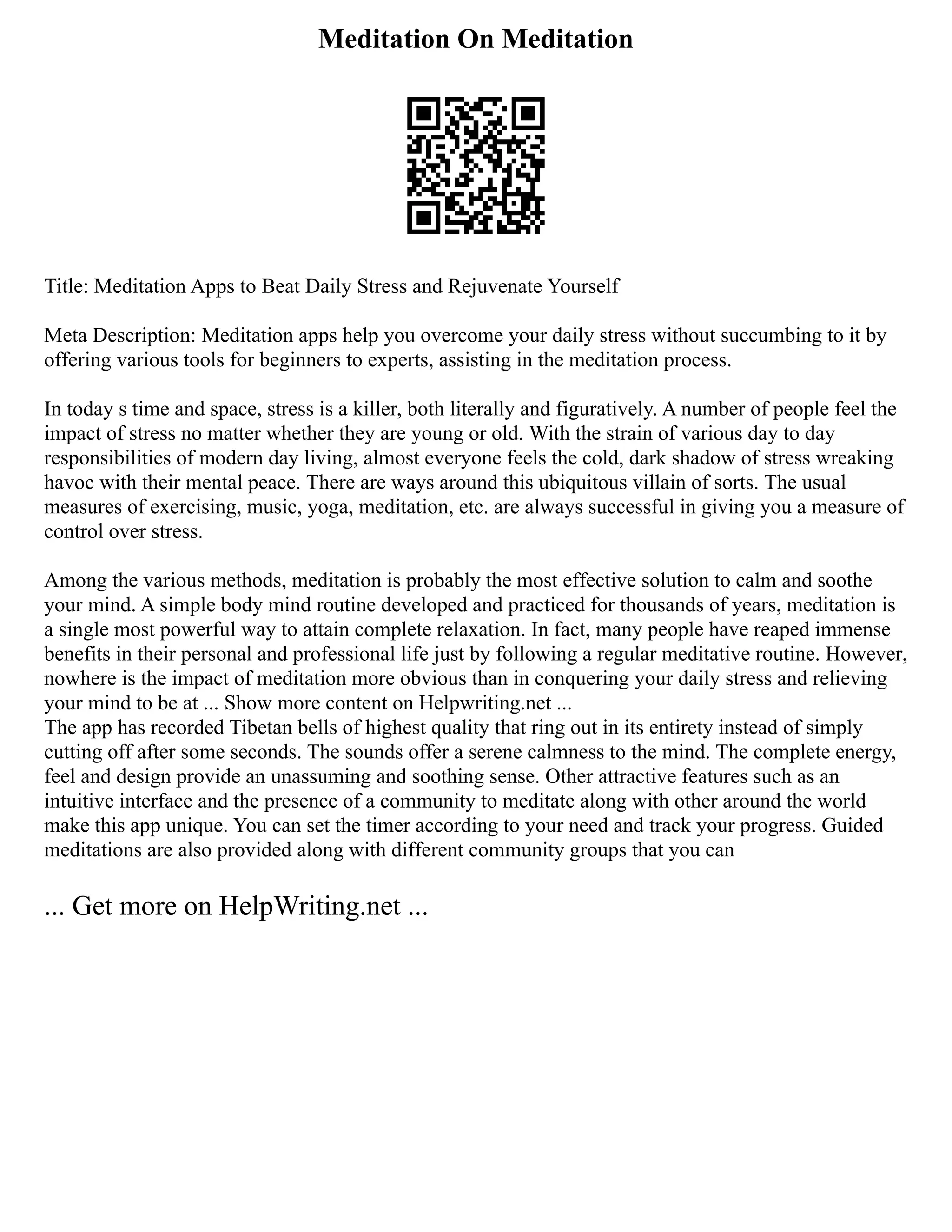 Meditation On Meditation
Title: Meditation Apps to Beat Daily Stress and Rejuvenate Yourself
Meta Description: Meditation apps help you overcome your daily stress without succumbing to it by
offering various tools for beginners to experts, assisting in the meditation process.
In today s time and space, stress is a killer, both literally and figuratively. A number of people feel the
impact of stress no matter whether they are young or old. With the strain of various day to day
responsibilities of modern day living, almost everyone feels the cold, dark shadow of stress wreaking
havoc with their mental peace. There are ways around this ubiquitous villain of sorts. The usual
measures of exercising, music, yoga, meditation, etc. are always successful in giving you a measure of
control over stress.
Among the various methods, meditation is probably the most effective solution to calm and soothe
your mind. A simple body mind routine developed and practiced for thousands of years, meditation is
a single most powerful way to attain complete relaxation. In fact, many people have reaped immense
benefits in their personal and professional life just by following a regular meditative routine. However,
nowhere is the impact of meditation more obvious than in conquering your daily stress and relieving
your mind to be at ... Show more content on Helpwriting.net ...
The app has recorded Tibetan bells of highest quality that ring out in its entirety instead of simply
cutting off after some seconds. The sounds offer a serene calmness to the mind. The complete energy,
feel and design provide an unassuming and soothing sense. Other attractive features such as an
intuitive interface and the presence of a community to meditate along with other around the world
make this app unique. You can set the timer according to your need and track your progress. Guided
meditations are also provided along with different community groups that you can
... Get more on HelpWriting.net ...
 