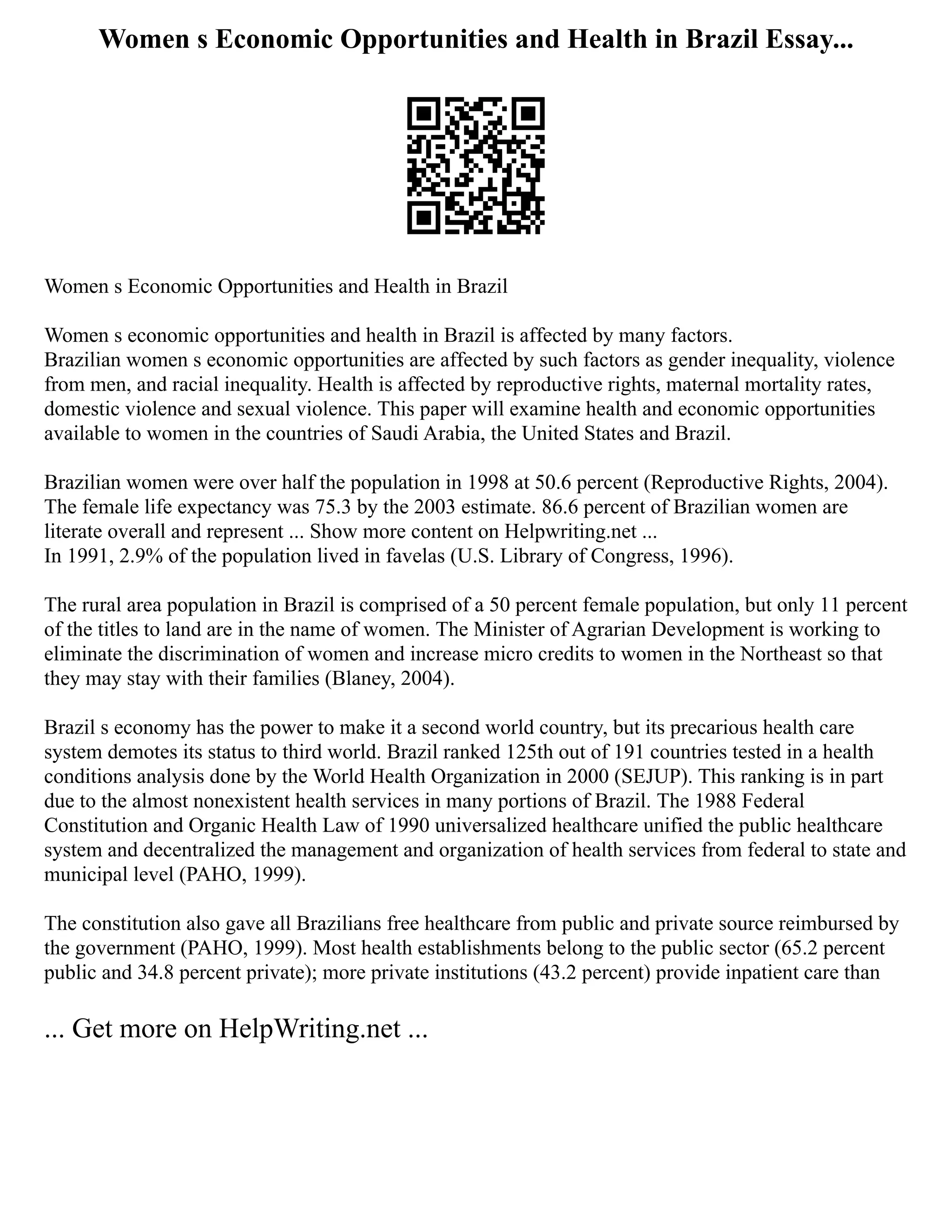 Women s Economic Opportunities and Health in Brazil Essay...
Women s Economic Opportunities and Health in Brazil
Women s economic opportunities and health in Brazil is affected by many factors.
Brazilian women s economic opportunities are affected by such factors as gender inequality, violence
from men, and racial inequality. Health is affected by reproductive rights, maternal mortality rates,
domestic violence and sexual violence. This paper will examine health and economic opportunities
available to women in the countries of Saudi Arabia, the United States and Brazil.
Brazilian women were over half the population in 1998 at 50.6 percent (Reproductive Rights, 2004).
The female life expectancy was 75.3 by the 2003 estimate. 86.6 percent of Brazilian women are
literate overall and represent ... Show more content on Helpwriting.net ...
In 1991, 2.9% of the population lived in favelas (U.S. Library of Congress, 1996).
The rural area population in Brazil is comprised of a 50 percent female population, but only 11 percent
of the titles to land are in the name of women. The Minister of Agrarian Development is working to
eliminate the discrimination of women and increase micro credits to women in the Northeast so that
they may stay with their families (Blaney, 2004).
Brazil s economy has the power to make it a second world country, but its precarious health care
system demotes its status to third world. Brazil ranked 125th out of 191 countries tested in a health
conditions analysis done by the World Health Organization in 2000 (SEJUP). This ranking is in part
due to the almost nonexistent health services in many portions of Brazil. The 1988 Federal
Constitution and Organic Health Law of 1990 universalized healthcare unified the public healthcare
system and decentralized the management and organization of health services from federal to state and
municipal level (PAHO, 1999).
The constitution also gave all Brazilians free healthcare from public and private source reimbursed by
the government (PAHO, 1999). Most health establishments belong to the public sector (65.2 percent
public and 34.8 percent private); more private institutions (43.2 percent) provide inpatient care than
... Get more on HelpWriting.net ...
 