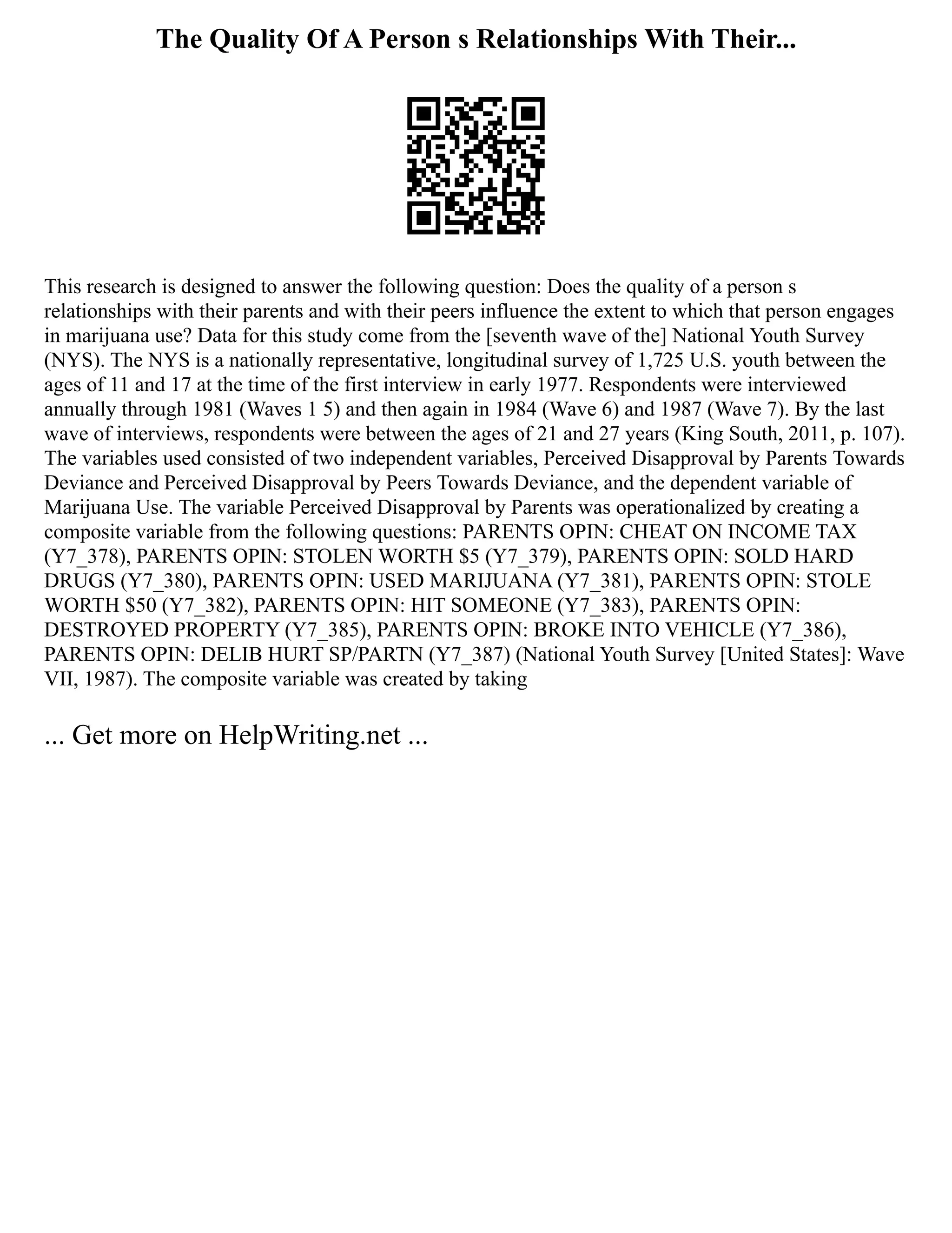 The Quality Of A Person s Relationships With Their...
This research is designed to answer the following question: Does the quality of a person s
relationships with their parents and with their peers influence the extent to which that person engages
in marijuana use? Data for this study come from the [seventh wave of the] National Youth Survey
(NYS). The NYS is a nationally representative, longitudinal survey of 1,725 U.S. youth between the
ages of 11 and 17 at the time of the first interview in early 1977. Respondents were interviewed
annually through 1981 (Waves 1 5) and then again in 1984 (Wave 6) and 1987 (Wave 7). By the last
wave of interviews, respondents were between the ages of 21 and 27 years (King South, 2011, p. 107).
The variables used consisted of two independent variables, Perceived Disapproval by Parents Towards
Deviance and Perceived Disapproval by Peers Towards Deviance, and the dependent variable of
Marijuana Use. The variable Perceived Disapproval by Parents was operationalized by creating a
composite variable from the following questions: PARENTS OPIN: CHEAT ON INCOME TAX
(Y7_378), PARENTS OPIN: STOLEN WORTH $5 (Y7_379), PARENTS OPIN: SOLD HARD
DRUGS (Y7_380), PARENTS OPIN: USED MARIJUANA (Y7_381), PARENTS OPIN: STOLE
WORTH $50 (Y7_382), PARENTS OPIN: HIT SOMEONE (Y7_383), PARENTS OPIN:
DESTROYED PROPERTY (Y7_385), PARENTS OPIN: BROKE INTO VEHICLE (Y7_386),
PARENTS OPIN: DELIB HURT SP/PARTN (Y7_387) (National Youth Survey [United States]: Wave
VII, 1987). The composite variable was created by taking
... Get more on HelpWriting.net ...
 