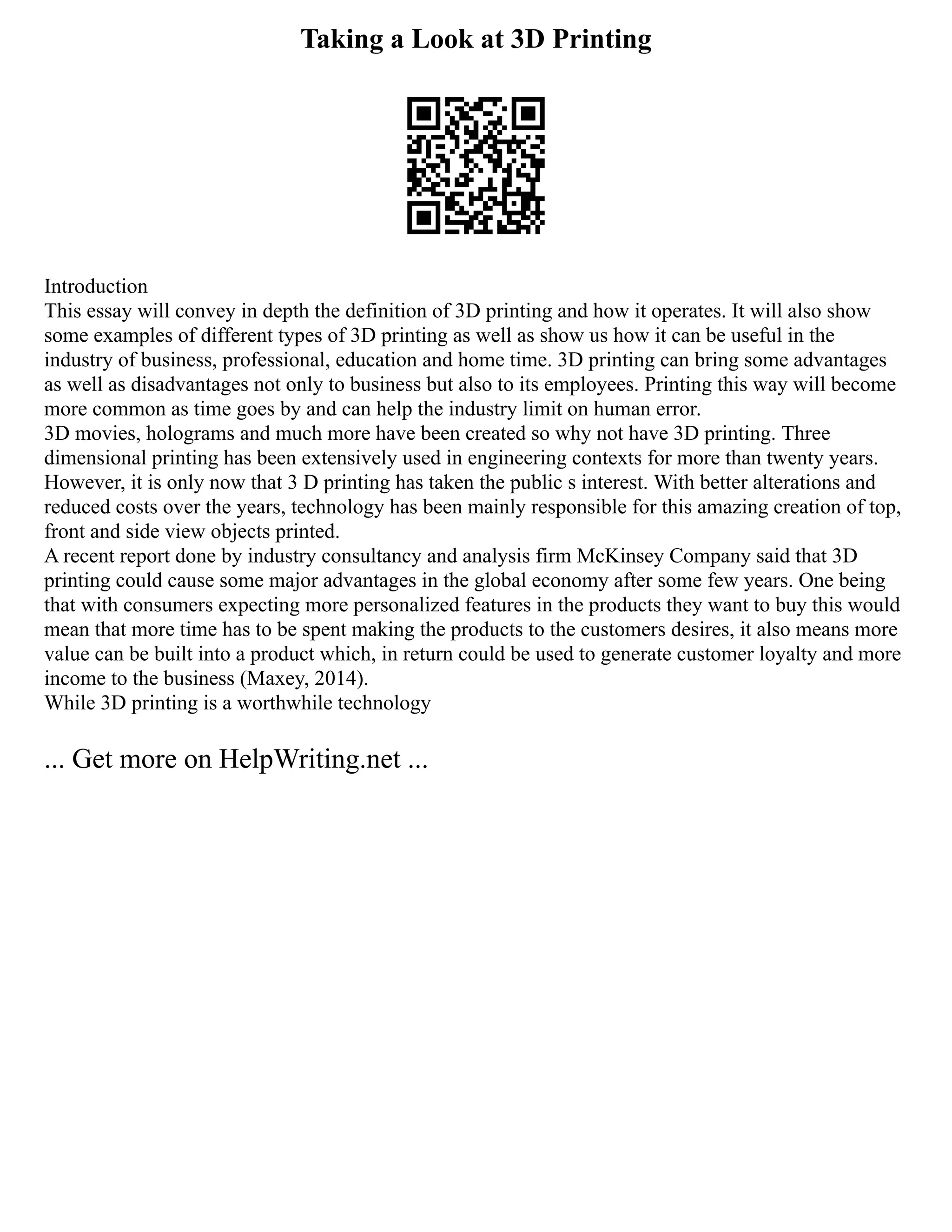 Taking a Look at 3D Printing
Introduction
This essay will convey in depth the definition of 3D printing and how it operates. It will also show
some examples of different types of 3D printing as well as show us how it can be useful in the
industry of business, professional, education and home time. 3D printing can bring some advantages
as well as disadvantages not only to business but also to its employees. Printing this way will become
more common as time goes by and can help the industry limit on human error.
3D movies, holograms and much more have been created so why not have 3D printing. Three
dimensional printing has been extensively used in engineering contexts for more than twenty years.
However, it is only now that 3 D printing has taken the public s interest. With better alterations and
reduced costs over the years, technology has been mainly responsible for this amazing creation of top,
front and side view objects printed.
A recent report done by industry consultancy and analysis firm McKinsey Company said that 3D
printing could cause some major advantages in the global economy after some few years. One being
that with consumers expecting more personalized features in the products they want to buy this would
mean that more time has to be spent making the products to the customers desires, it also means more
value can be built into a product which, in return could be used to generate customer loyalty and more
income to the business (Maxey, 2014).
While 3D printing is a worthwhile technology
... Get more on HelpWriting.net ...
 