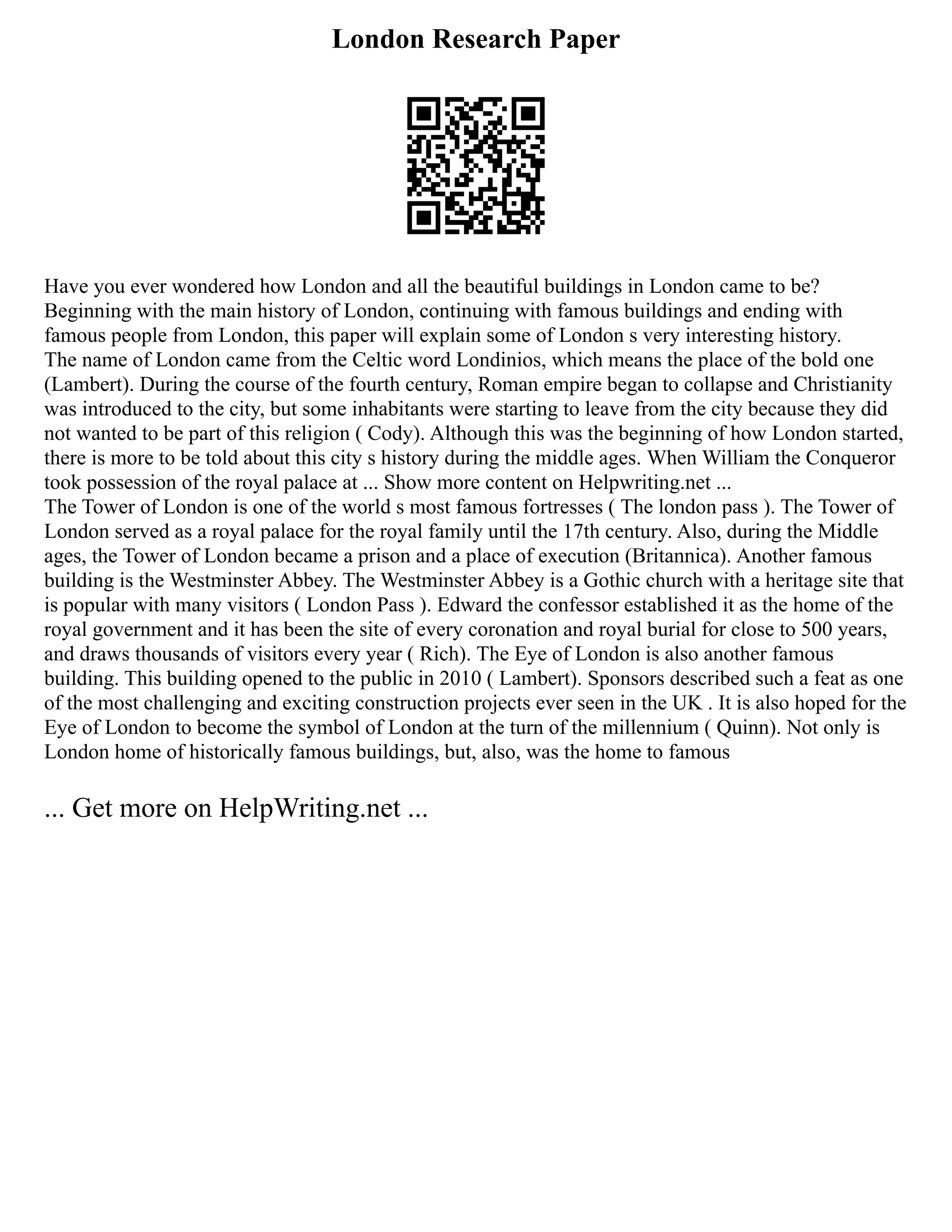 London Research Paper
Have you ever wondered how London and all the beautiful buildings in London came to be?
Beginning with the main history of London, continuing with famous buildings and ending with
famous people from London, this paper will explain some of London s very interesting history.
The name of London came from the Celtic word Londinios, which means the place of the bold one
(Lambert). During the course of the fourth century, Roman empire began to collapse and Christianity
was introduced to the city, but some inhabitants were starting to leave from the city because they did
not wanted to be part of this religion ( Cody). Although this was the beginning of how London started,
there is more to be told about this city s history during the middle ages. When William the Conqueror
took possession of the royal palace at ... Show more content on Helpwriting.net ...
The Tower of London is one of the world s most famous fortresses ( The london pass ). The Tower of
London served as a royal palace for the royal family until the 17th century. Also, during the Middle
ages, the Tower of London became a prison and a place of execution (Britannica). Another famous
building is the Westminster Abbey. The Westminster Abbey is a Gothic church with a heritage site that
is popular with many visitors ( London Pass ). Edward the confessor established it as the home of the
royal government and it has been the site of every coronation and royal burial for close to 500 years,
and draws thousands of visitors every year ( Rich). The Eye of London is also another famous
building. This building opened to the public in 2010 ( Lambert). Sponsors described such a feat as one
of the most challenging and exciting construction projects ever seen in the UK . It is also hoped for the
Eye of London to become the symbol of London at the turn of the millennium ( Quinn). Not only is
London home of historically famous buildings, but, also, was the home to famous
... Get more on HelpWriting.net ...
 