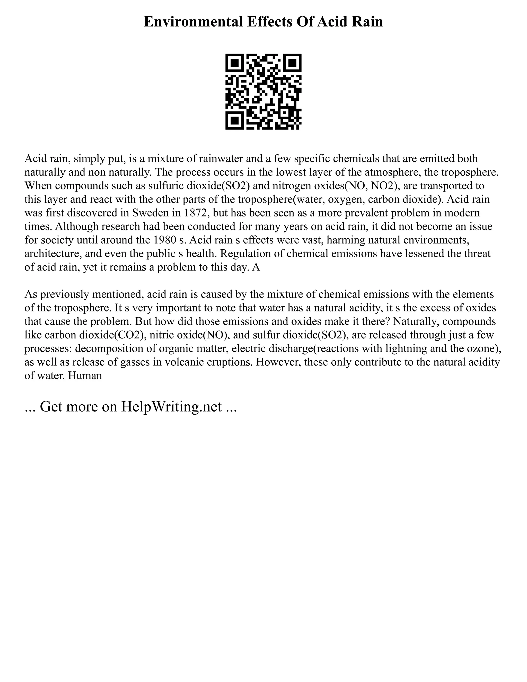 Environmental Effects Of Acid Rain
Acid rain, simply put, is a mixture of rainwater and a few specific chemicals that are emitted both
naturally and non naturally. The process occurs in the lowest layer of the atmosphere, the troposphere.
When compounds such as sulfuric dioxide(SO2) and nitrogen oxides(NO, NO2), are transported to
this layer and react with the other parts of the troposphere(water, oxygen, carbon dioxide). Acid rain
was first discovered in Sweden in 1872, but has been seen as a more prevalent problem in modern
times. Although research had been conducted for many years on acid rain, it did not become an issue
for society until around the 1980 s. Acid rain s effects were vast, harming natural environments,
architecture, and even the public s health. Regulation of chemical emissions have lessened the threat
of acid rain, yet it remains a problem to this day. A
As previously mentioned, acid rain is caused by the mixture of chemical emissions with the elements
of the troposphere. It s very important to note that water has a natural acidity, it s the excess of oxides
that cause the problem. But how did those emissions and oxides make it there? Naturally, compounds
like carbon dioxide(CO2), nitric oxide(NO), and sulfur dioxide(SO2), are released through just a few
processes: decomposition of organic matter, electric discharge(reactions with lightning and the ozone),
as well as release of gasses in volcanic eruptions. However, these only contribute to the natural acidity
of water. Human
... Get more on HelpWriting.net ...
 