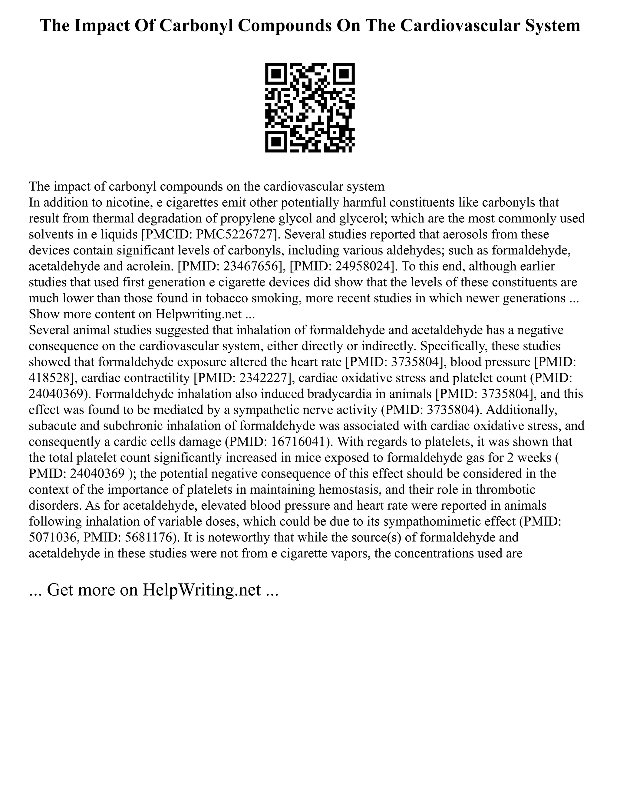 The Impact Of Carbonyl Compounds On The Cardiovascular System
The impact of carbonyl compounds on the cardiovascular system
In addition to nicotine, e cigarettes emit other potentially harmful constituents like carbonyls that
result from thermal degradation of propylene glycol and glycerol; which are the most commonly used
solvents in e liquids [PMCID: PMC5226727]. Several studies reported that aerosols from these
devices contain significant levels of carbonyls, including various aldehydes; such as formaldehyde,
acetaldehyde and acrolein. [PMID: 23467656], [PMID: 24958024]. To this end, although earlier
studies that used first generation e cigarette devices did show that the levels of these constituents are
much lower than those found in tobacco smoking, more recent studies in which newer generations ...
Show more content on Helpwriting.net ...
Several animal studies suggested that inhalation of formaldehyde and acetaldehyde has a negative
consequence on the cardiovascular system, either directly or indirectly. Specifically, these studies
showed that formaldehyde exposure altered the heart rate [PMID: 3735804], blood pressure [PMID:
418528], cardiac contractility [PMID: 2342227], cardiac oxidative stress and platelet count (PMID:
24040369). Formaldehyde inhalation also induced bradycardia in animals [PMID: 3735804], and this
effect was found to be mediated by a sympathetic nerve activity (PMID: 3735804). Additionally,
subacute and subchronic inhalation of formaldehyde was associated with cardiac oxidative stress, and
consequently a cardic cells damage (PMID: 16716041). With regards to platelets, it was shown that
the total platelet count significantly increased in mice exposed to formaldehyde gas for 2 weeks (
PMID: 24040369 ); the potential negative consequence of this effect should be considered in the
context of the importance of platelets in maintaining hemostasis, and their role in thrombotic
disorders. As for acetaldehyde, elevated blood pressure and heart rate were reported in animals
following inhalation of variable doses, which could be due to its sympathomimetic effect (PMID:
5071036, PMID: 5681176). It is noteworthy that while the source(s) of formaldehyde and
acetaldehyde in these studies were not from e cigarette vapors, the concentrations used are
... Get more on HelpWriting.net ...
 