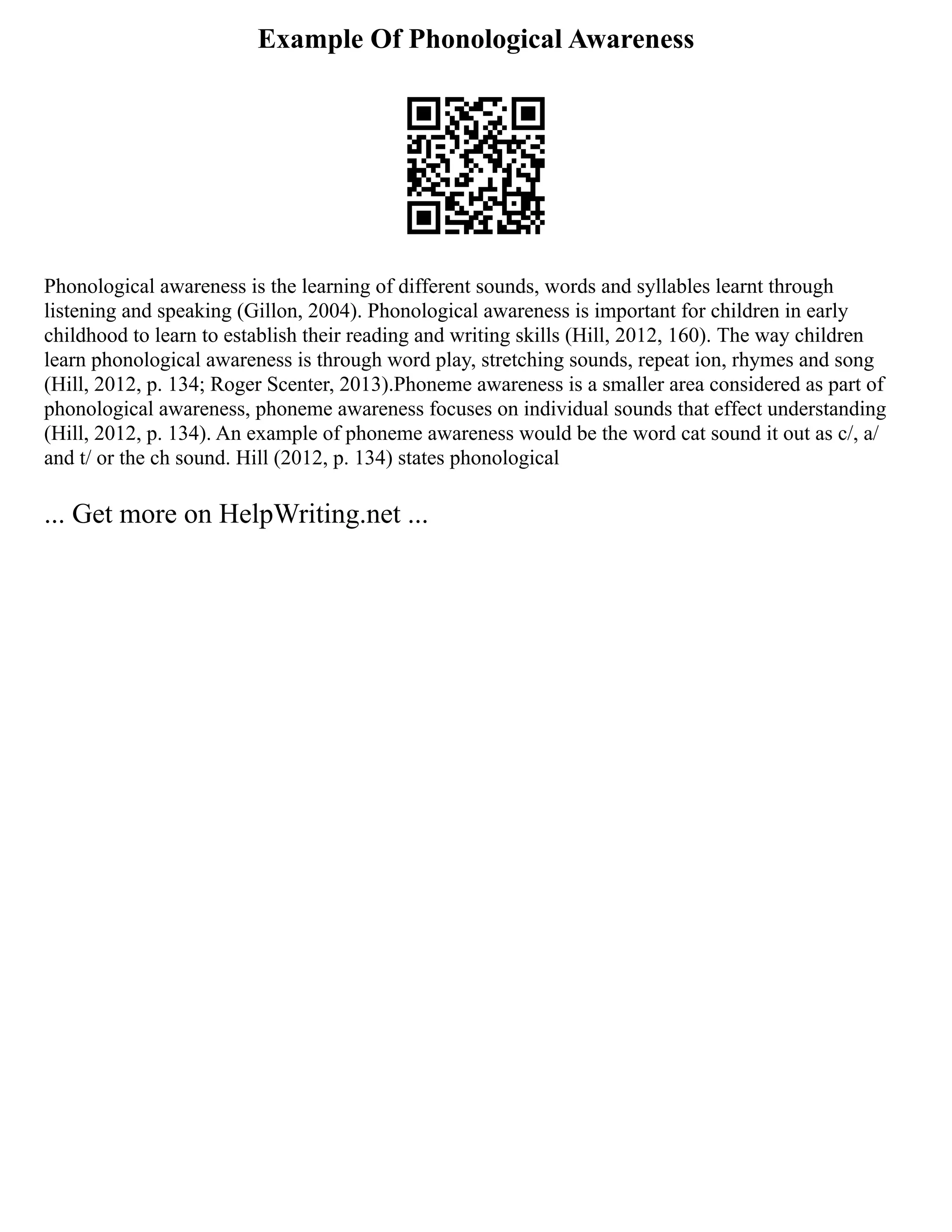 Example Of Phonological Awareness
Phonological awareness is the learning of different sounds, words and syllables learnt through
listening and speaking (Gillon, 2004). Phonological awareness is important for children in early
childhood to learn to establish their reading and writing skills (Hill, 2012, 160). The way children
learn phonological awareness is through word play, stretching sounds, repeat ion, rhymes and song
(Hill, 2012, p. 134; Roger Scenter, 2013).Phoneme awareness is a smaller area considered as part of
phonological awareness, phoneme awareness focuses on individual sounds that effect understanding
(Hill, 2012, p. 134). An example of phoneme awareness would be the word cat sound it out as c/, a/
and t/ or the ch sound. Hill (2012, p. 134) states phonological
... Get more on HelpWriting.net ...
 