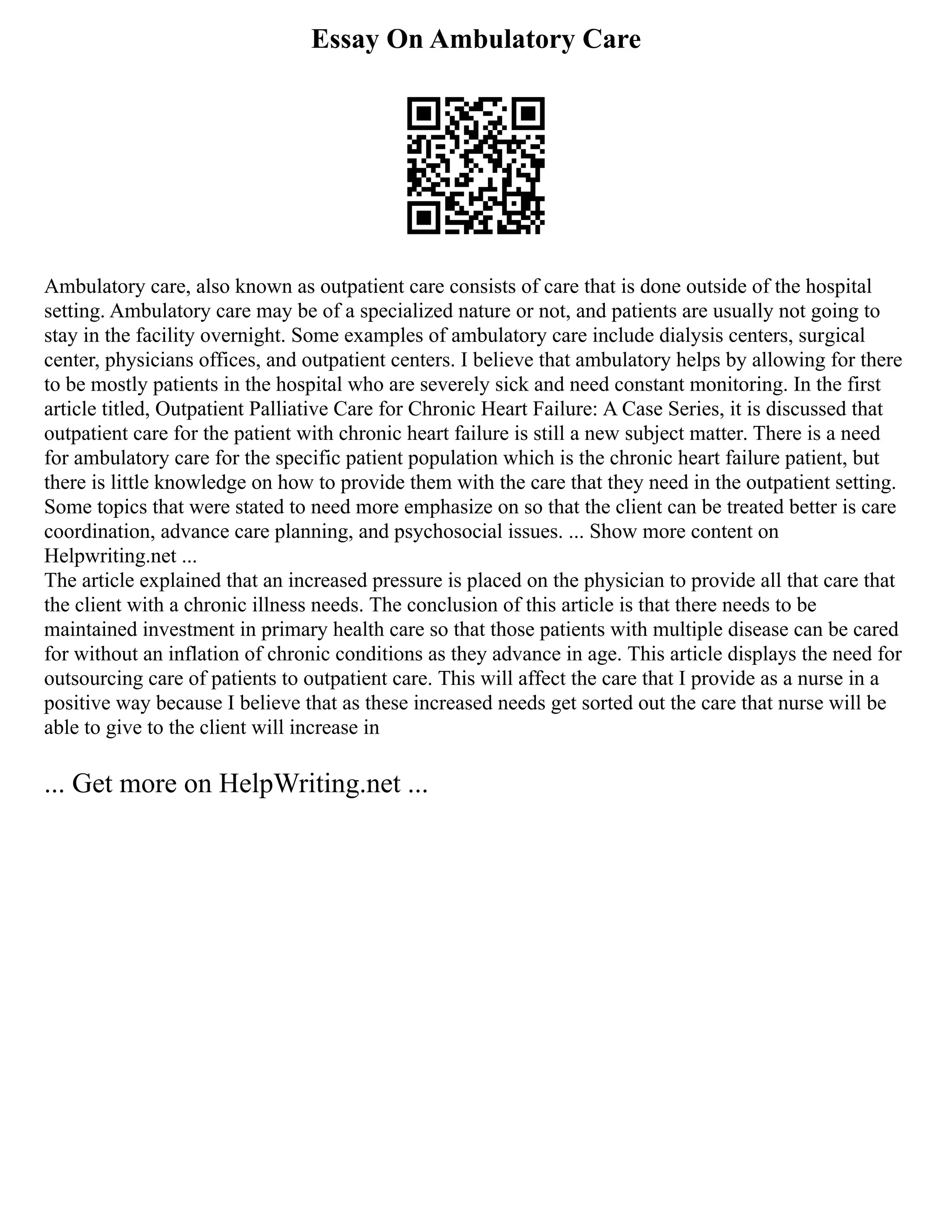 Essay On Ambulatory Care
Ambulatory care, also known as outpatient care consists of care that is done outside of the hospital
setting. Ambulatory care may be of a specialized nature or not, and patients are usually not going to
stay in the facility overnight. Some examples of ambulatory care include dialysis centers, surgical
center, physicians offices, and outpatient centers. I believe that ambulatory helps by allowing for there
to be mostly patients in the hospital who are severely sick and need constant monitoring. In the first
article titled, Outpatient Palliative Care for Chronic Heart Failure: A Case Series, it is discussed that
outpatient care for the patient with chronic heart failure is still a new subject matter. There is a need
for ambulatory care for the specific patient population which is the chronic heart failure patient, but
there is little knowledge on how to provide them with the care that they need in the outpatient setting.
Some topics that were stated to need more emphasize on so that the client can be treated better is care
coordination, advance care planning, and psychosocial issues. ... Show more content on
Helpwriting.net ...
The article explained that an increased pressure is placed on the physician to provide all that care that
the client with a chronic illness needs. The conclusion of this article is that there needs to be
maintained investment in primary health care so that those patients with multiple disease can be cared
for without an inflation of chronic conditions as they advance in age. This article displays the need for
outsourcing care of patients to outpatient care. This will affect the care that I provide as a nurse in a
positive way because I believe that as these increased needs get sorted out the care that nurse will be
able to give to the client will increase in
... Get more on HelpWriting.net ...
 