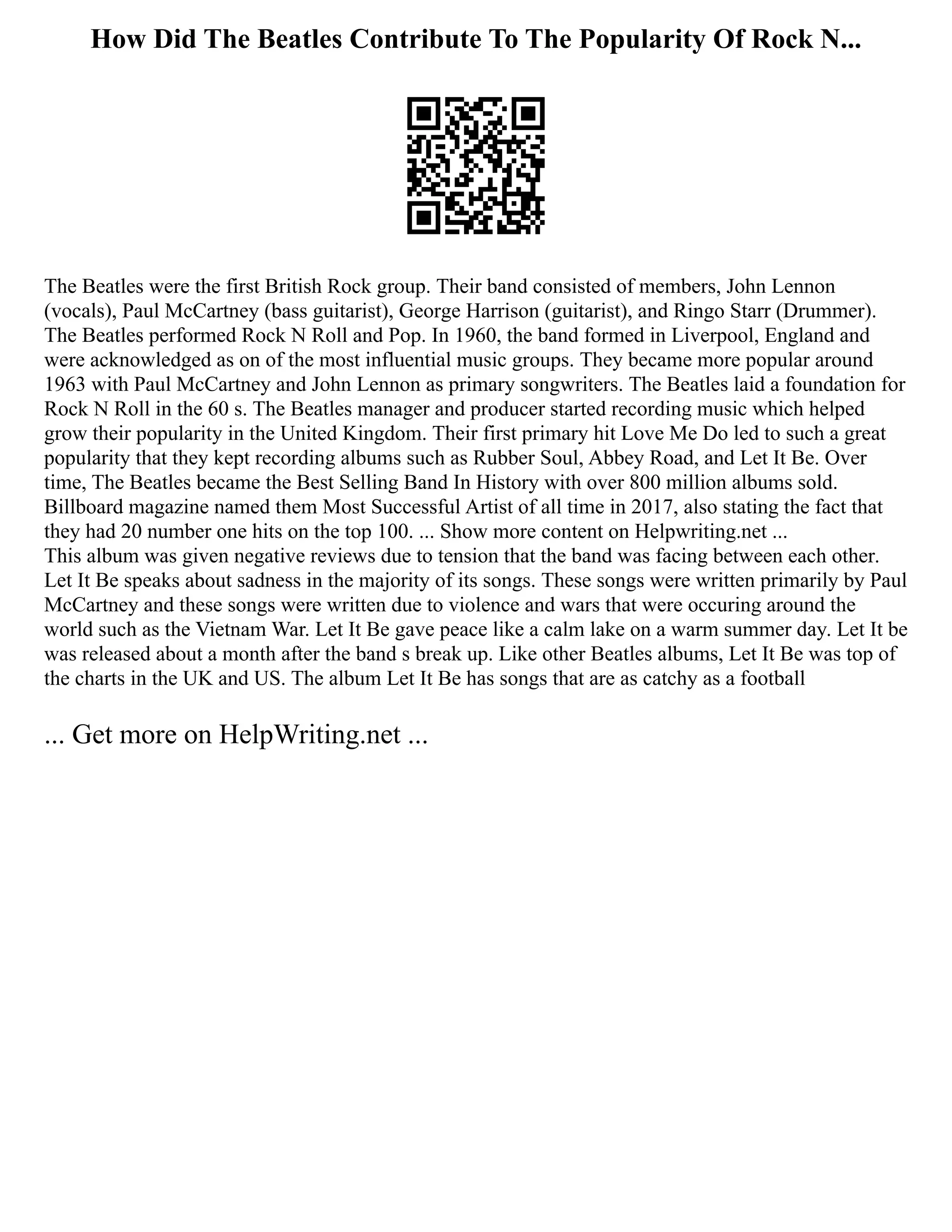 How Did The Beatles Contribute To The Popularity Of Rock N...
The Beatles were the first British Rock group. Their band consisted of members, John Lennon
(vocals), Paul McCartney (bass guitarist), George Harrison (guitarist), and Ringo Starr (Drummer).
The Beatles performed Rock N Roll and Pop. In 1960, the band formed in Liverpool, England and
were acknowledged as on of the most influential music groups. They became more popular around
1963 with Paul McCartney and John Lennon as primary songwriters. The Beatles laid a foundation for
Rock N Roll in the 60 s. The Beatles manager and producer started recording music which helped
grow their popularity in the United Kingdom. Their first primary hit Love Me Do led to such a great
popularity that they kept recording albums such as Rubber Soul, Abbey Road, and Let It Be. Over
time, The Beatles became the Best Selling Band In History with over 800 million albums sold.
Billboard magazine named them Most Successful Artist of all time in 2017, also stating the fact that
they had 20 number one hits on the top 100. ... Show more content on Helpwriting.net ...
This album was given negative reviews due to tension that the band was facing between each other.
Let It Be speaks about sadness in the majority of its songs. These songs were written primarily by Paul
McCartney and these songs were written due to violence and wars that were occuring around the
world such as the Vietnam War. Let It Be gave peace like a calm lake on a warm summer day. Let It be
was released about a month after the band s break up. Like other Beatles albums, Let It Be was top of
the charts in the UK and US. The album Let It Be has songs that are as catchy as a football
... Get more on HelpWriting.net ...
 