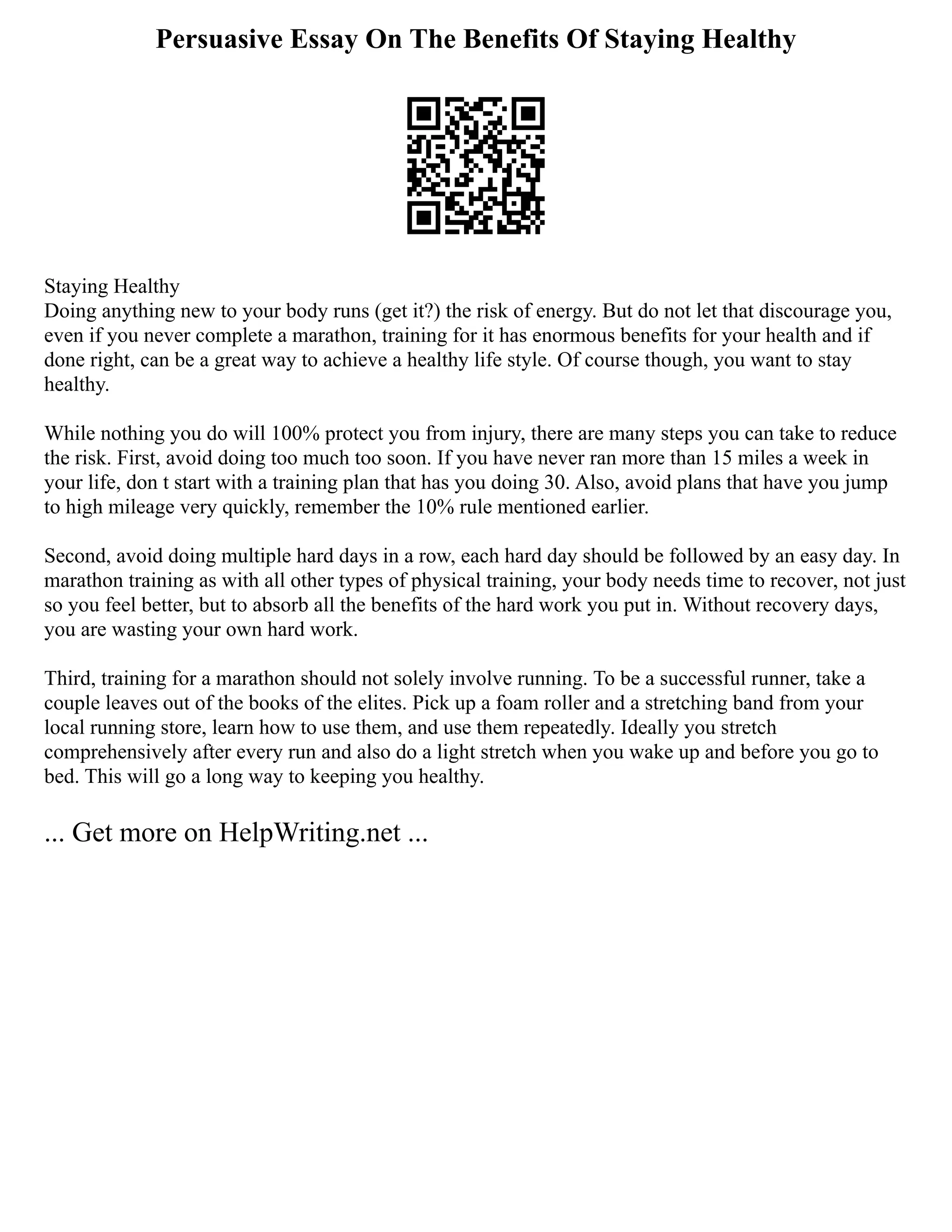 Persuasive Essay On The Benefits Of Staying Healthy
Staying Healthy
Doing anything new to your body runs (get it?) the risk of energy. But do not let that discourage you,
even if you never complete a marathon, training for it has enormous benefits for your health and if
done right, can be a great way to achieve a healthy life style. Of course though, you want to stay
healthy.
While nothing you do will 100% protect you from injury, there are many steps you can take to reduce
the risk. First, avoid doing too much too soon. If you have never ran more than 15 miles a week in
your life, don t start with a training plan that has you doing 30. Also, avoid plans that have you jump
to high mileage very quickly, remember the 10% rule mentioned earlier.
Second, avoid doing multiple hard days in a row, each hard day should be followed by an easy day. In
marathon training as with all other types of physical training, your body needs time to recover, not just
so you feel better, but to absorb all the benefits of the hard work you put in. Without recovery days,
you are wasting your own hard work.
Third, training for a marathon should not solely involve running. To be a successful runner, take a
couple leaves out of the books of the elites. Pick up a foam roller and a stretching band from your
local running store, learn how to use them, and use them repeatedly. Ideally you stretch
comprehensively after every run and also do a light stretch when you wake up and before you go to
bed. This will go a long way to keeping you healthy.
... Get more on HelpWriting.net ...
 