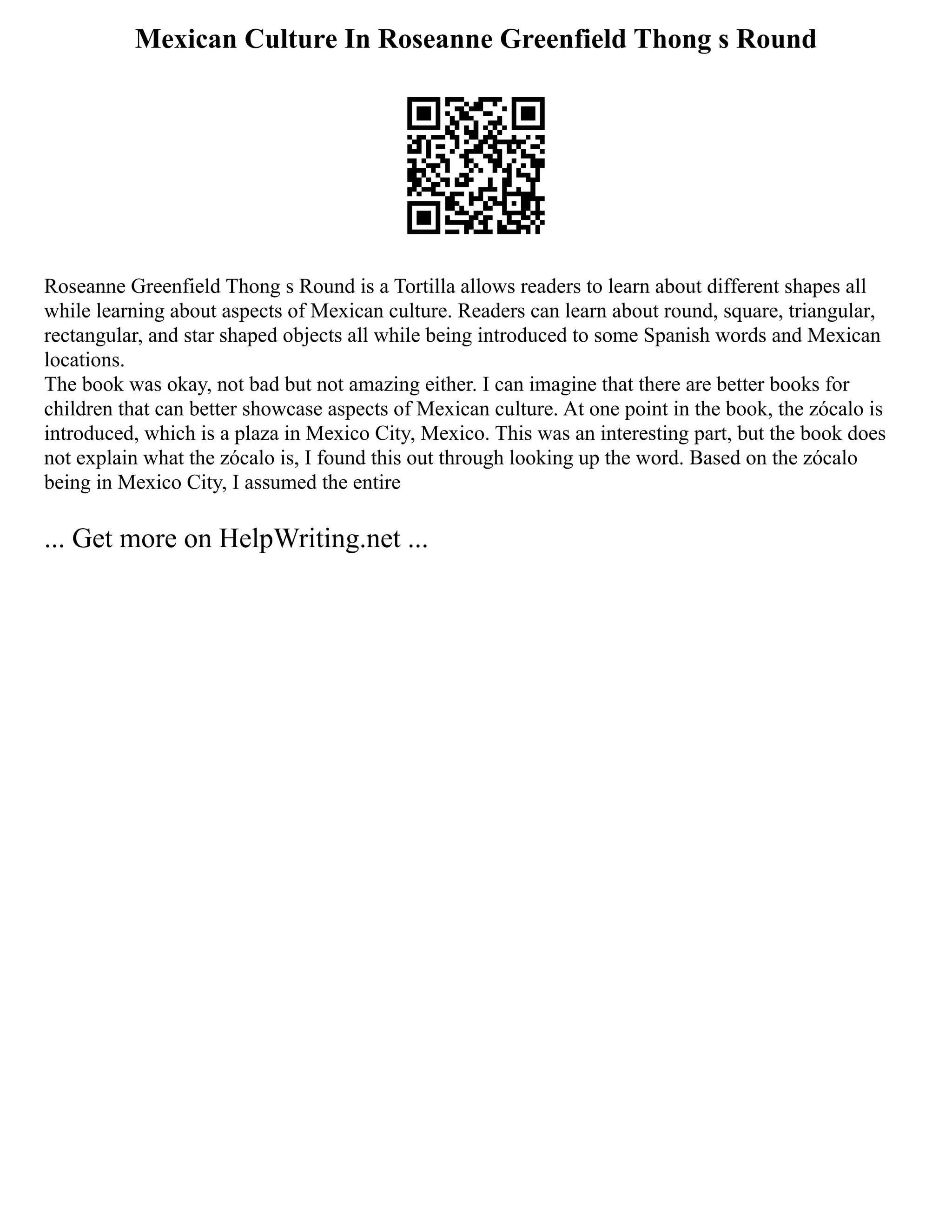 Mexican Culture In Roseanne Greenfield Thong s Round
Roseanne Greenfield Thong s Round is a Tortilla allows readers to learn about different shapes all
while learning about aspects of Mexican culture. Readers can learn about round, square, triangular,
rectangular, and star shaped objects all while being introduced to some Spanish words and Mexican
locations.
The book was okay, not bad but not amazing either. I can imagine that there are better books for
children that can better showcase aspects of Mexican culture. At one point in the book, the zócalo is
introduced, which is a plaza in Mexico City, Mexico. This was an interesting part, but the book does
not explain what the zócalo is, I found this out through looking up the word. Based on the zócalo
being in Mexico City, I assumed the entire
... Get more on HelpWriting.net ...
 