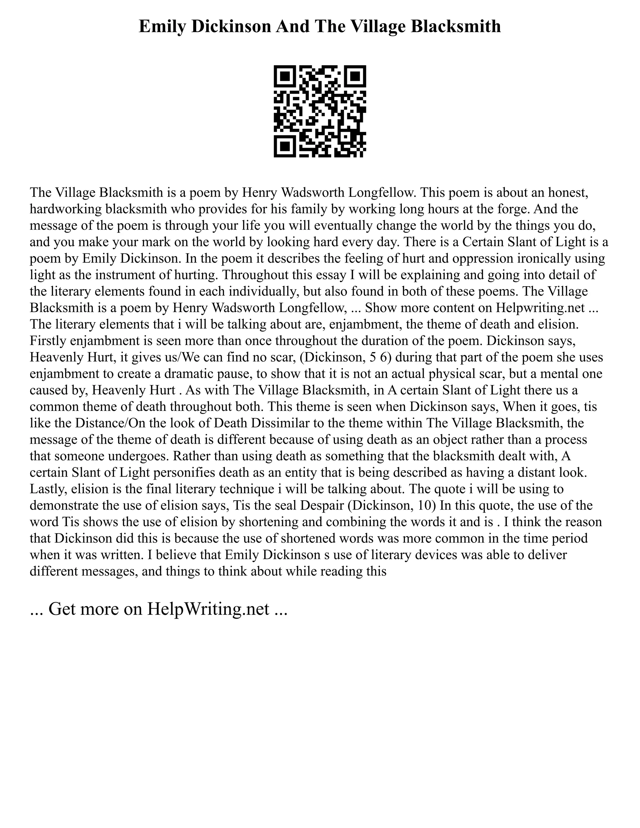 Emily Dickinson And The Village Blacksmith
The Village Blacksmith is a poem by Henry Wadsworth Longfellow. This poem is about an honest,
hardworking blacksmith who provides for his family by working long hours at the forge. And the
message of the poem is through your life you will eventually change the world by the things you do,
and you make your mark on the world by looking hard every day. There is a Certain Slant of Light is a
poem by Emily Dickinson. In the poem it describes the feeling of hurt and oppression ironically using
light as the instrument of hurting. Throughout this essay I will be explaining and going into detail of
the literary elements found in each individually, but also found in both of these poems. The Village
Blacksmith is a poem by Henry Wadsworth Longfellow, ... Show more content on Helpwriting.net ...
The literary elements that i will be talking about are, enjambment, the theme of death and elision.
Firstly enjambment is seen more than once throughout the duration of the poem. Dickinson says,
Heavenly Hurt, it gives us/We can find no scar, (Dickinson, 5 6) during that part of the poem she uses
enjambment to create a dramatic pause, to show that it is not an actual physical scar, but a mental one
caused by, Heavenly Hurt . As with The Village Blacksmith, in A certain Slant of Light there us a
common theme of death throughout both. This theme is seen when Dickinson says, When it goes, tis
like the Distance/On the look of Death Dissimilar to the theme within The Village Blacksmith, the
message of the theme of death is different because of using death as an object rather than a process
that someone undergoes. Rather than using death as something that the blacksmith dealt with, A
certain Slant of Light personifies death as an entity that is being described as having a distant look.
Lastly, elision is the final literary technique i will be talking about. The quote i will be using to
demonstrate the use of elision says, Tis the seal Despair (Dickinson, 10) In this quote, the use of the
word Tis shows the use of elision by shortening and combining the words it and is . I think the reason
that Dickinson did this is because the use of shortened words was more common in the time period
when it was written. I believe that Emily Dickinson s use of literary devices was able to deliver
different messages, and things to think about while reading this
... Get more on HelpWriting.net ...
 