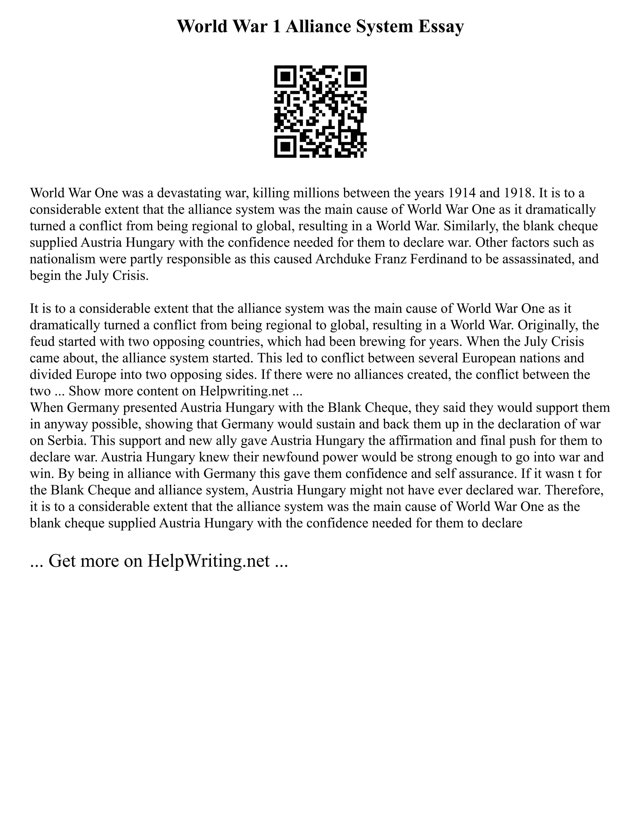 World War 1 Alliance System Essay
World War One was a devastating war, killing millions between the years 1914 and 1918. It is to a
considerable extent that the alliance system was the main cause of World War One as it dramatically
turned a conflict from being regional to global, resulting in a World War. Similarly, the blank cheque
supplied Austria Hungary with the confidence needed for them to declare war. Other factors such as
nationalism were partly responsible as this caused Archduke Franz Ferdinand to be assassinated, and
begin the July Crisis.
It is to a considerable extent that the alliance system was the main cause of World War One as it
dramatically turned a conflict from being regional to global, resulting in a World War. Originally, the
feud started with two opposing countries, which had been brewing for years. When the July Crisis
came about, the alliance system started. This led to conflict between several European nations and
divided Europe into two opposing sides. If there were no alliances created, the conflict between the
two ... Show more content on Helpwriting.net ...
When Germany presented Austria Hungary with the Blank Cheque, they said they would support them
in anyway possible, showing that Germany would sustain and back them up in the declaration of war
on Serbia. This support and new ally gave Austria Hungary the affirmation and final push for them to
declare war. Austria Hungary knew their newfound power would be strong enough to go into war and
win. By being in alliance with Germany this gave them confidence and self assurance. If it wasn t for
the Blank Cheque and alliance system, Austria Hungary might not have ever declared war. Therefore,
it is to a considerable extent that the alliance system was the main cause of World War One as the
blank cheque supplied Austria Hungary with the confidence needed for them to declare
... Get more on HelpWriting.net ...
 