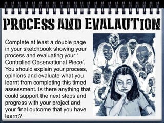 Complete at least a double page
in your sketchbook showing your
process and evaluating your ‘
Controlled Observational Piece’.
You should explain your process,
opinions and evaluate what you
learnt from completing this timed
assessment. Is there anything that
could support the next steps and
progress with your project and
your final outcome that you have
learnt?
 