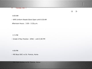 • Tuesday, Oct. 1
  8:00 AM
– WPS Uniform Resale Store Open until 8:30 AM
 Afternoon Hours:  3:00 - 3:30 p.m.
  3:15 PM
– Grade 6 Play Practice - APAC - until 5:00 PM
  4:00 PM
– MS Boys SOC vs St. Francis, Home
– MS Field Hockey vs St. Francis, Home
 