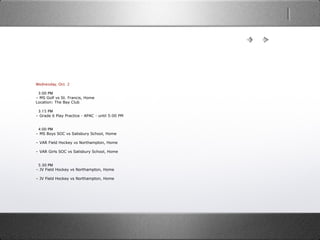 Wednesday, Oct. 2
  3:00 PM
– MS Golf vs St. Francis, Home
Location: The Bay Club
  3:15 PM
– Grade 6 Play Practice - APAC - until 5:00 PM
  4:00 PM
– MS Boys SOC vs Salisbury School, Home
– VAR Field Hockey vs Northampton, Home
– VAR Girls SOC vs Salisbury School, Home
  5:30 PM
– JV Field Hockey vs Northampton, Home
– JV Field Hockey vs Northampton, Home
 