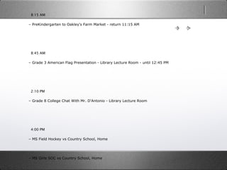   8:15 AM
– PreKindergarten to Oakley's Farm Market - return 11:15 AM
  8:45 AM
– Grade 3 American Flag Presentation - Library Lecture Room - until 12:45 PM
  2:10 PM
– Grade 8 College Chat With Mr. D'Antonio - Library Lecture Room
  4:00 PM
– MS Field Hockey vs Country School, Home
– MS Girls SOC vs Country School, Home
 