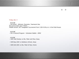 Friday, Oct. 4
  8:00 AM
– All School - Attitude, Character, Teamwork Day
Be sure to wear your T-Shirt.
Middle School: ACT Dodgeball Tournament from 3:00-5:00 p.m. in the Field House.
  9:00 AM
– PK-5 Cultural Program - Velveteen Rabbit - APAC
  4:00 PM
– VAR Field Hockey vs Sts. Peter and Paul, Away
– VAR Boys SOC vs Salisbury School, Away
– VAR Girls SOC vs Sts. Peter & Paul, Home
 