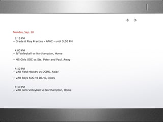 Monday, Sep. 30
  3:15 PM
– Grade 6 Play Practice - APAC - until 5:00 PM
  4:00 PM
– JV Volleyball vs Northampton, Home
– MS Girls SOC vs Sts. Peter and Paul, Away
  4:30 PM
– VAR Field Hockey vs DCHS, Away
– VAR Boys SOC vs DCHS, Away
  5:30 PM
– VAR Girls Volleyball vs Northampton, Home
 