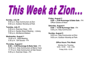 Friday, August 3
Sunday, July 29                                 8:00 — 4:00 Rummage & Bake Sale - FH
  9:00 a.m. Holy Communion at Zion              Office Closes at Noon
  9:00 a.m. Outdoor Worship at Park
                                             Saturday, August 4
Tuesday, July 31                               8:00 — 12:00 Rummage Sale - FH
  5:00 p.m. Exercise Class - FH                5:00 p.m. Holy Communion
  6:00 p.m. Garden Board Meeting - Library
  7:00 p.m. AA/Alanon/Alateen                Sunday, August 5
                                               9:00 a.m. Holy Communion at Zion
Wednesday, August 1
                                               9:00 a.m. Outdoor Worship at Park
 10:00 a.m. Staff Meeting
 3:30 p.m. Girl Scouts - FH
                                                      Office Hours This Week
Thursday, August 2
                                                         Monday thru Thursday
  8:00 — 4:00 Rummage & Bake Sale - FH
                                                       9:00—12:00 1:00—4:00
  10:30 a.m. Holy Communion at Manor Care
  11:15 a.m. Holy Communion at Oak Haven                  Friday 9:00—12:00
  5:00 p.m. Exercise Class - FH
 