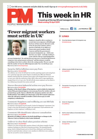  Get HR news, comment and jobs daily by email. Sign up at www.peoplemanagement.co.uk/daily

                                                       This week in HR
                                                        A round-up of the top HR and management stories
                                                        Week ending 15 April 2011
PEOPLE MANAGEMENT
                                                                                             Follow us on…                  …and SlideShare


‘Fewer migrant workers
must settle in UK’                                                                            LINKS
                                      Employers should be able to continue to                 Firms feel adverse impact of immigration cap
                                      recruit short-term migrants to fill skills gaps          bit.ly/adversecap
                                      but fewer of them must be allowed to settle
                                      in the UK, the prime minister said in a
                                      speech on Thursday. In an address to
                                      Conservative party members, David
                                      Cameron said that the government’s
                                      permanent immigration cap – which came
                                      into force on 6 April – is already working to
                                      create what he said was “good immigration,
not mass immigration”. He said that the next step was to “break the link between
temporary visas and permanent settlement” and that ministers would be
consulting on how best to achieve this in the coming months. The new cap will
limit the number of visas for skilled migrants under Tier 2 to 20,700 per year.
Read the full stoRy at bit.ly/migrantcap


Surprise fall in inflation eases pay fears                                                    Inflation knocks £1,000 off take-home
Read the full stoRy at bit.ly/emS656                                                           bit.ly/gHRsPC
The inflation rate in the UK fell back last month, surprising experts and easing fears
over a growing wage-price spiral. Figures revealed by the Office for National
Statistics showed that the consumer prices index (CPI) dropped from 4.4 per cent
to 4 per cent, while the retail prices index (RPI), often used in wage negotiations,
dropped from 5.5 to 5.3 per cent. The fall will also mean employers are less likely to
face inflated pay demands from unions and staff.

Nurses threaten industrial action over pay freezes                                            Thousands of nursing jobs ‘at risk from cuts’
Read the full stoRy at bit.ly/htGPSe                                                           bit.ly/dLxbwc
Members of the Royal College of Nursing have voted to ballot for industrial
action if the government imposes a two-year pay freeze for workers who are
promoted up a grade. Nurses called for the emergency motion vote after
health minister Anne Milton provoked anger at the RCN annual conference
when she said nurses should reconsider a deal to freeze pay to avoid
compulsory redundancies.

Comment: Happiness and wellbeing are not HR fads                                              Action for Happiness
Read the full stoRy at bit.ly/g2fYuM                                                           bit.ly/dKOcyL
In response to the launch of Lord Layard’s “Action for Happiness” movement, Cary
Cooper writes that HR should not neglect the importance of job satisfaction and
happiness on their employees’ wellbeing at work.

Comment: HR should note takeover consultation                                                 Kraft to close Cadbury’s Somerdale factory
Read the full stoRy at bit.ly/i0H4P5                                                           bit.ly/er8Ux4
Memories of Cadbury’s takeover by Kraft should linger as changes to the
Takeover Code are finalised, writes Louise Redmond.

Unilever to close final salary pension scheme                                                 Unilever UK Pension Fund
Read the full stoRy at bit.ly/hhYQyC                                                           bit.ly/gwuGip
Unilever is to close its final salary pension scheme, in the latest example of a large
employer backing out of this form of pension provision. The household goods
group, which is behind brands such as Persil, Flora, Hellmann’s and Domestos,
closed its main final salary scheme to new members in 2008, but is now seeking to
close for accrual for current members too.
                                                                                                                          ☛ MORE NEWS ON NEXT PAGE
 