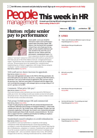  Get HR news, comment and jobs daily by email. Sign up at www.peoplemanagement.co.uk/daily


                                                      This week in HR
                                                       A round-up of the top HR and management stories
                                                       Week ending 18 March 2011

                                                                                       Follow us on…                          …and SlideShare

Hutton: relate senior
pay to performance                                                                       LINKS
                                       Senior public-sector pay should be               “Public-sector HR welcomes Will Hutton’s report on fair pay”
                                       reformed to make it more performance-             People Management bit.ly/eaELFG
                                       related rather than being capped, Will
                                       Hutton’s Fair Pay Review has concluded.           Hutton Review of fair pay in the public sector
                                       At least 10 per cent of basic pay for top         bit.ly/gLUBVq
                                       public servants should be held back and
                                       only awarded at the end of the year if
                                       objectives are met, Hutton said in his
                                       government-commissioned report. Pay
                                       level comparisons should be made public,
while an “earn back” scheme for 2,000 senior staff would see a proportion of
their basic pay put at risk if they failed to meet pre-arranged performance
targets. Top performers who exceeded these targets would also be eligible for
extra pay. The government has so far remained non-committal about
implementing any of Hutton’s suggestions, with George Osborne saying he
would give “careful consideration” to his recommendations.
Read the full story at bit.ly/dQ7YCo


NHS staff survey shows increase in appraisals                                           NHS staff survey 2010
Read the full story at bit.ly/ehEsr3                                                     bit.ly/fqiGf5
Many more staff appraisals took place in the NHS in 2010 than previously, the
latest NHS staff survey has shown. The survey, covering 165,000 NHS workers,
found that 77 per cent of staff received an appraisal in 2010, up 8 per cent on
the previous year. Staff were more likely to be pleased with the support they
were receiving from managers, with managers given an average rating of 3.65
out of 5, up from 3.63 in 2009.

Comment: What price fair pay?                                                           Hutton Review of fair pay in the public sector
Read the full story at bit.ly/h5Jr4r                                                     bit.ly/gLUBVq
Fixed ratios between senior and junior pay were rejected by Will Hutton’s
public pay review, but tackling excessive pay remains an issue for both public
and private sectors. Duncan Brown writes that it is a matter of what we want
the world of work to look like in the future.

Pub group Orchid merges HR and commercial                                               Interview with Gwyn Burr: “Try something new today”
Read the full story at bit.ly/dTNYbj                                                     People Management bit.ly/fUtPL0
A major UK pub group has merged its HR and commercial departments into
one division, following in the footsteps of retail giant Sainsbury’s, which made
a similar move last year. The Orchid Group, which manages 350 pubs, bars and
restaurants employing 6,500 people, has created a new commercial and people
division headed up by Simon Dodd, formerly commercial director. The move
aims to support the firm’s ambitious growth plans by building on employee
strengths to boost commercial performance.

Sunderland council redeploys to avoid redundancies                                      Employment law at work: Redundancy
Read the full story at bit.ly/fC5AcR                                                     People Management bit.ly/fFLlqm
It is possible for some local authorities to completely avoid making
redundancies while still implementing the current deep spending cuts,
according to a senior HR professional at Sunderland City Council. Rejecting the
idea of redundancies, compulsory or voluntary, Sunderland has opted instead
to use the vacancies created by conventional staff turnover to redesign roles
and redeploy staff – and on an entirely voluntary basis. So far, 300 staff have                                                ☛ MORE NEWS ON NEXT PAGE
changed roles in this way, reducing overall headcount by a similar number.
 