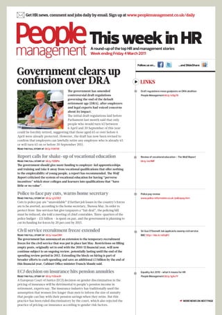  Get HR news, comment and jobs daily by email. Sign up at www.peoplemanagement.co.uk/daily


                                                        This week in HR
                                                         A round-up of the top HR and management stories
                                                         Week ending Friday 4 March 2011

                                                                                           Follow us on…                       …and SlideShare

Government clears up
confusion over DRA                                                                           LINKS
                                     The government has amended                             Draft regulations move goalposts on DRA abolition
                                     controversial draft regulations                         People Management bit.ly/eSIgTA
                                     governing the end of the default
                                     retirement age (DRA), after employers
                                     and legal experts had voiced concerns
                                     about its impact.
                                     The initial draft regulations laid before
                                     Parliament last month said that only
                                     people who would turn 65 between
                                     6 April and 30 September of this year
could be forcibly retired, suggesting that those aged 65 or over before 6
April were already protected. However, the draft has now been revised to
confirm that employers can lawfully retire any employee who is already 65
or will turn 65 on or before 30 September 2011.
Read the full story at bit.ly/hVKYdl


Report calls for shake-up of vocational education                                           Review of vocational education - The Wolf Report
Read the full story at bit.ly/fiZBPe                                                         bit.ly/exi1MF
The government should give more funding to employer-led apprenticeships
and training and take it away from vocational qualifications that offer nothing
to the employability of young people, a report has recommended. The Wolf
Report criticised the system of vocational education for having “perverse
incentives” which steer colleges and learners into qualifications that “have
little or no value”.

Police to face pay cuts, warns home secretary                                               Police pay review
Read the full story at bit.ly/g325EZ                                                         www.police-information.co.uk/policepay.htm
Cuts to police pay are “unavoidable” if further job losses in the country’s forces
are to be averted, according to the home secretary, Theresa May. In order to
protect front-line services but give taxpayers a “fair deal”, the policing bill
must be reduced, she told a meeting of chief constables. Three-quarters of the
police budget – £11 billion – is spent on pay, and the government is planning to
cut its funding for forces by 20 per cent by 2015.

Civil service recruitment freeze extended                                                   Sir Gus O’Donnell: Job applicants swamp civil service
Read the full story at bit.ly/eqwOWt                                                         BBC http://bbc.in/eiOqR3
The government has announced an extension to the temporary recruitment
freeze for the civil service that was put in place last May. Restrictions on filling
empty posts, originally set to end with the 2010/11 financial year, will now
continue subject to an ongoing review, potentially lasting until the end of the
spending review period in 2015. Extending the block on hiring is part of
broader efforts to curb spending and save an additional £3 billion by the end of
this financial year, Cabinet Office minister Francis Maude said.

ECJ decision on insurance hits pension annuities                                            Equality Act 2010 - what it means for HR
Read the full story at bit.ly/hSkwJH                                                         People Management bit.ly/igAx1Y
A European Court of Justice (ECJ) decision on gender discrimination in the
pricing of insurance will be detrimental to people’s pension income in
retirement, experts say. The insurance industry has traditionally used the
assumption that women live longer than men to inform the size of annuity
that people can buy with their pension savings when they retire. But this
practice has been ruled discriminatory by the court, which also rejected the                                                    ☛ MORE NEWS ON NEXT PAGE
practice of pricing car insurance according to gender risk factors.
 