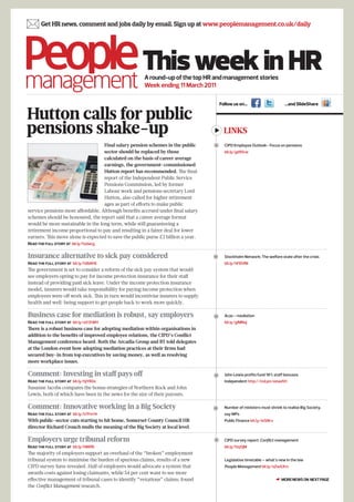  Get HR news, comment and jobs daily by email. Sign up at www.peoplemanagement.co.uk/daily


                                                     This week in HR
                                                      A round-up of the top HR and management stories
                                                      Week ending 11 March 2011

                                                                                       Follow us on…                       …and SlideShare

Hutton calls for public
pensions shake-up                                                                        LINKS
                                   Final salary pension schemes in the public           CIPD Employee Outlook- Focus on pensions
                                   sector should be replaced by those                    bit.ly/gd95rw
                                   calculated on the basis of career average
                                   earnings, the government-commissioned
                                   Hutton report has recommended. The final
                                   report of the Independent Public Service
                                   Pensions Commission, led by former
                                   Labour work and pensions secretary Lord
                                   Hutton, also called for higher retirement
                                   ages as part of efforts to make public
service pensions more affordable. Although benefits accrued under final salary
schemes should be honoured, the report said that a career average format
would be more sustainable in the long term, while still guaranteeing a
retirement income proportional to pay and resulting in a fairer deal for lower
earners. This move alone is expected to save the public purse £2 billion a year.
Read the full story at bit.ly/fzdwcg


Insurance alternative to sick pay considered                                            Stockholm Network: The welfare state after the crisis
Read the full story at bit.ly/h8bN16                                                     bit.ly/hFEhfM
The government is set to consider a reform of the sick pay system that would
see employers opting to pay for income protection insurance for their staff
instead of providing paid sick leave. Under the income protection insurance
model, insurers would take responsibility for paying income protection when
employees were off work sick. This in turn would incentivise insurers to supply
health and well-being support to get people back to work more quickly.

Business case for mediation is robust, say employers                                    Acas - mediation
Read the full story at bit.ly/e03tWH                                                     bit.ly/gIMNoj
There is a robust business case for adopting mediation within organisations in
addition to the benefits of improved employee relations, the CIPD’s Conflict
Management conference heard. Both the Arcadia Group and BT told delegates
at the London event how adopting mediation practices at their firms had
secured buy-in from top executives by saving money, as well as resolving
more workplace issues.

Comment: Investing in staff pays off                                                    John Lewis profits fund 18% staff bonuses
Read the full story at bit.ly/hjYR0z                                                     Independent http://ind.pn/eewdVt
Susanne Jacobs compares the bonus strategies of Northern Rock and John
Lewis, both of which have been in the news for the size of their payouts.

Comment: Innovative working in a Big Society                                            Number of ministers must shrink to realise Big Society,
Read the full story at bit.ly/h7Fm14                                                     say MPs
With public-sector cuts starting to hit home, Somerset County Council HR                 Public Finance bit.ly/ieSNrx
director Richard Crouch mulls the meaning of the Big Society at local level.

Employers urge tribunal reform                                                          CIPD survey report: Conflict management
Read the full story at bit.ly/hlNfRt                                                     bit.ly/fzq5jM
The majority of employers support an overhaul of the “broken” employment
tribunal system to minimise the burden of spurious claims, results of a new              Legislative timetable – what’s new in the law
CIPD survey have revealed. Half of employers would advocate a system that                People Management bit.ly/eZwGXm
awards costs against losing claimants, while 54 per cent want to see more
effective management of tribunal cases to identify “vexatious” claims, found                                            ☛ MORE NEWS ON NEXT PAGE
the Conflict Management research.
 