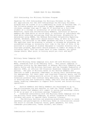PLEASE PASS TO ALL PERSONNEL


2010 Scholarship for Military Children Program

Deadline for 2010 Scholarships for Military Children is Feb. 17
All applications for the 2010 Scholarships for Military Children
Program must be turned in to a commissary by close of business Feb. 17.
The following people are eligible to apply: dependent, unmarried
children, younger than age 21 (age 23 if enrolled as a full-time
student at a college or university) of active duty personnel,
Reservist, Guard and retired military members, survivors of service
members who died while on active duty, or survivors of individuals who
died while receiving retired pay from the military. Eligibility is
determined using DEERS, the Defense Enrollment Eligibility Reporting
System, database. Applicants should ensure they, as well as their
sponsor, are enrolled in the DEERS database and have a current ID card.
The applicant must be planning to attend, or already be attending, an
accredited college or university full time in the fall of 2010, or be
enrolled in a program of studies designed to transfer directly into a
four-year program. Applicants should prepare to submit an essay on the
following topic: "You can travel back in time; however, you cannot
change events. What point in history would you visit and why?"

---

Military Saves Campaign 2010

The 2010 Military Saves Campaign will kick off with Military Saves
Week, scheduled from 21-28 February 2010.   This annual campaign is
conducted jointly by the Department of Defense (Military Community and
Family Policy and the Military Services) and the Consumer Federation of
America (CFA), an official DoD Financial Readiness Campaign non-profit
partner. The goal of Military Saves is for Service members and
families to make a personal commitment to saving their hard-earned pay
for emergencies, for their near- and long-term financial goals, and for
retirement. In taking positive action to save, they will avoid common
financial pitfalls that confront many Americans, and most importantly,
in ensuring they are financially ready, they will also be mission-
ready, enabling commanders to support both current and future military
operations.

•     Service members and family members are encouraged to go to
www.militarysaves.org and register to take the “Saver Pledge”. This
pledge states that members will commit to saving and encourage others
to do so as part of a military savings “community”.
•     Conducted concurrently with the Military Saves Campaign will be
the Military Youth Saves Campaign, an effort targeted at military
children and youth to improve their financial literacy.
•      The Military Services are planning promotional events to raise
awareness and participation in Military Saves at installations around
the world to include financial fairs, guest speakers, fun runs,
commander proclamations, “saver drives”, and others.

---

Commissaries offer gift vouchers
 