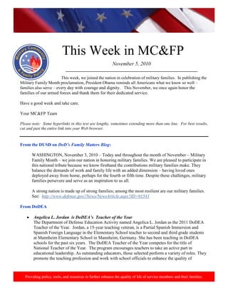 http://www.health.mil/blog/10-06-24/Family_Resiliency_Webinar.aspx.
Providing policy, tools, and resources to further enhance the quality of life of service members and their families.
This Week in MC&FP
November 5, 2010
___________________________________________________________
This week, we joined the nation in celebration of military families. In publishing the
Military Family Month proclamation, President Obama reminds all Americans what we know so well –
families also serve – every day with courage and dignity. This November, we once again honor the
families of our armed forces and thank them for their dedicated service.
Have a good week and take care.
Your MC&FP Team
Please note: Some hyperlinks in this text are lengthy, sometimes extending more than one line. For best results,
cut and past the entire link into your Web browser.
From the DUSD on DoD‟s Family Matters Blog:
WASHINGTON, November 3, 2010 – Today and throughout the month of November – Military
Family Month – we join our nation in honoring military families. We are pleased to participate in
this national tribute because we know firsthand the contributions military families make. They
balance the demands of work and family life with an added dimension – having loved ones
deployed away from home, perhaps for the fourth or fifth time. Despite these challenges, military
families persevere and serve as an inspiration to us all.
A strong nation is made up of strong families; among the most resilient are our military families.
See: http://www.defense.gov//News/NewsArticle.aspx?ID=61541
From DoDEA
Angelica L. Jordan is DoDEA‟s Teacher of the Year
The Department of Defense Education Activity named Angelica L. Jordan as the 2011 DoDEA
Teacher of the Year. Jordan, a 15-year teaching veteran, is a Partial Spanish Immersion and
Spanish Foreign Language in the Elementary School teacher to second and third grade students
at Mannheim Elementary School in Mannheim, Germany. She has been teaching in DoDEA
schools for the past six years. The DoDEA Teacher of the Year competes for the title of
National Teacher of the Year. The program encourages teachers to take an active part in
educational leadership. As outstanding educators, those selected perform a variety of roles. They
promote the teaching profession and work with school officials to enhance the quality of
 