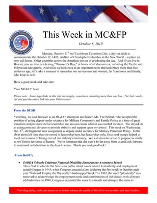 http://www.health.mil/blog/10-06-24/Family_Resiliency_Webinar.aspx.




                           This Week in MC&FP
                                                             October 8, 2010
                             ___________________________________________________________
                        Monday, October 11th we’ll celebrate Columbus Day, a day set aside to
commemorate the October 12, 1492, landfall of Christopher Columbus in the New World – a place we
now call home. Other countries across the Americas join us in celebrating the day. And if you live in
Hawaii, you are also celebrating “Discover’s Day,” in honor of all discoverers, including the Pacific and
Polynesian navigators. And while we look back at an important event that took place more than five
centuries ago, let’s take a moment to remember our servicemen and women, far from home and family,
who keep us safe.

Have a good week and take care.

Your MC&FP Team

Please note: Some hyperlinks in this text are lengthy, sometimes extending more than one line. For best results,
cut and past the entire link into your Web browser.


From the DUSD

Yesterday, we said farewell to an MC&FP champion and leader, Ms. Vee Penrod. She accepted the
position of acting deputy under secretary for Military Community and Family Policy at a time of great
transition and provided stellar leadership and mission focus when it was needed the most. She stayed on
as acting principal director to provide stability and support upon my arrival. This week on Wednesday,
Oct. 6th, she began her new assignment as deputy under secretary for Military Personnel Policy. In the
short period of time that she served in leadership here, her leadership style, focus and energy helped us
meet our mission of taking care of our military community. We will miss her sense of purpose as much
as we’ll miss her sense of humor. We’re fortunate that she won’t be far away from us and look forward
to continued collaboration in the days to come. Thank you and good luck!


From DoDEA

        DoDEA Schools Celebrate National Disability Employment Awareness Month
        This effort to educate the American public about issues related to disability and employment
        actually began in 1945, when Congress enacted a law declaring the first week in October each
        year "National Employ the Physically Handicapped Week." In 1962, the word "physically" was
        removed to acknowledge the employment needs and contributions of individuals with all types
        of disabilities. In 1988, Congress expanded the week to a month and changed the name to


   Providing policy, tools, and resources to further enhance the quality of life of service members and their families.
 