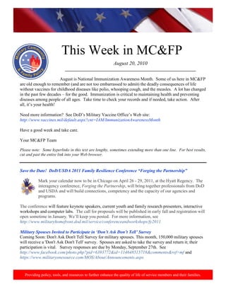 http://www.health.mil/blog/10-06-24/Family_Resiliency_Webinar.aspx.




                           This Week in MC&FP
                                                             August 20, 2010
                             ___________________________________________________________

                       August is National Immunization Awareness Month. Some of us here in MC&FP
are old enough to remember (and are not too embarrassed to admit) the deadly consequences of life
without vaccines for childhood diseases like polio, whooping cough, and the measles. A lot has changed
in the past few decades – for the good. Immunization is critical to maintaining health and preventing
diseases among people of all ages. Take time to check your records and if needed, take action. After
all, it‟s your health!

Need more information? See DoD‟s Military Vaccine Office‟s Web site:
http://www.vaccines.mil/default.aspx?cnt=IAM/ImmunizationAwarenessMonth

Have a good week and take care.

Your MC&FP Team

Please note: Some hyperlinks in this text are lengthy, sometimes extending more than one line. For best results,
cut and past the entire link into your Web browser.


Save the Date! DoD/USDA 2011 Family Resilience Conference “Forging the Partnership”

           Mark your calendar now to be in Chicago on April 26 - 29, 2011, at the Hyatt Regency. The
           interagency conference, Forging the Partnership, will bring together professionals from DoD
           and USDA and will build connections, competency and the capacity of our agencies and
           programs.

The conference will feature keynote speakers, current youth and family research presenters, interactive
workshops and computer labs. The call for proposals will be published in early fall and registration will
open sometime in January. We‟ll keep you posted. For more information, see
http://www.militaryhomefront.dod.mil/service/conferenceandworkshops/fy2011

Military Spouses Invited to Participate in „Don‟t Ask Don‟t Tell‟ Survey
Coming Soon: Don't Ask Don't Tell Survey for military spouses. This month, 150,000 military spouses
will receive a 'Don't Ask Don't Tell' survey. Spouses are asked to take the survey and return it; their
participation is vital. Survey responses are due by Monday, September 27th. See
http://www.facebook.com/photo.php?pid=6393772&id=114648515718&comments&ref=mf and
https://www.militaryonesource.com/MOS/About/Announcements.aspx


   Providing policy, tools, and resources to further enhance the quality of life of service members and their families.
 