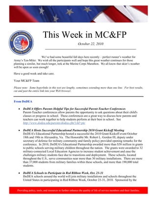 http://www.health.mil/blog/10-06-24/Family_Resiliency_Webinar.aspx.
Providing policy, tools, and resources to further enhance the quality of life of service members and their families.
This Week in MC&FP
October 22, 2010
___________________________________________________________
We’ve had some beautiful fall days here recently – perfect runner’s weather for
Army’s Ten-Miler. We wish all the participants well and hope this great weather continues for those
planning a similar, but much longer, trek at the Marine Corps Marathon. We all know that skier’s weather
will be upon us soon enough!
Have a good week and take care.
Your MC&FP Team
Please note: Some hyperlinks in this text are lengthy, sometimes extending more than one line. For best results,
cut and past the entire link into your Web browser.
From DoDEA
DoDEA Offers Parents Helpful Tips for Successful Parent-Teacher Conferences
Parent-Teacher conferences allow parents the opportunity to ask questions about their child's
classes or progress in school. These conferences are a great way to discuss how parents and
teachers can work together to help students perform at their best in school. See
http://www.dodea.edu/parents/dodea.cfm?cId=ptc
DoDEA Hosts Successful Educational Partnership 2010 Grant Kickoff Meeting
DoDEA's Educational Partnership hosted a successful the 2010 Grant Kickoff event October
18th and 19th in Alexandria, Va. The Honorable Mr. Robert L. Gordon III, deputy under
secretary of defense for military community and family policy provided opening remarks for the
conference. In 2010, DoDEA's Educational Partnership awarded more than $38 million in grants
to public schools serving military children throughout the nation. The grants were awarded to 32
military-connected Local Education Agencies to increase student achievement and ease the
challenges military students face due to transitions and deployment. These schools, located
throughout the U.S., serve communities near more than 30 military installations. There are more
than 37,000 students from military families within these schools, and more than 190,000 total
students.
DoDEA Schools to Participate in Red Ribbon Week, Oct. 23-31
DoDEA schools around the world will join military installations and schools throughout the
United States in participating in Red Ribbon Week, October 23-31, 2010. Sponsored by the
 