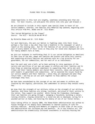                      PLEASE PASS TO ALL PERSONNEL 
 
 
 
(Some hyperlinks in this text are lengthy, sometimes extending more than one 
line.  For best results, cut‐and‐paste the entire link into your web browser.) 
 
We are pleased to include in this report some special items in honor of our 
service members, veterans, and families this Memorial Day weekend, beginning with 
this article from Mrs. Obama and Dr. Jill Biden: 
 
“Our Sacred Obligation to the Troops” 
Source:  The Hill ‐ 05/25/10 06:09 PM ET  
 
By Michelle Obama and Dr. Jill Biden  
 
For most Americans, the wars our Nation is fighting comes into their lives 
perhaps a few times a day when they read a headline in the newspaper or watch a 
report on the evening news.  But for the families of our service members war is 
part of every moment of their lives as they pray for loved ones deployed and care 
for family members here at home.   
 
We join our husbands in reaffirming that it is our sacred obligation as Americans 
to take care of the men, women and families who protect and serve this country. 
And supporting military families and veterans must be a top priority for our 
government, for our communities, and for each of us as individuals.  
 
Over the past year and a half, we’ve been working to raise awareness of the 
service and sacrifices of our men and women in uniform and their families and to 
help forge an enduring national commitment to supporting them. We’ve met with 
troops and their family members and shared their concerns, ideas and perspectives 
with leaders in government and communities.  We’ve explored the issues faced by 
our service members and their families – while they are deployed and when they 
return home – and how we can all work together to help address the unique 
challenges they face.   
 
We have been overwhelmed by the courage of our men and women in uniform and 
inspired by the dignity, patriotism, and commitment to service they exhibit every 
day. 
 
We know that the strength of our military relies on the strength of our military 
families. And those families are strong, resilient, and proud of their service to 
the nation. They support one another  while facing the tremendous challenges 
their own families are going through ‐ managing a household, building a career, 
raising children, staying connected to a loved one who is deployed, caring for a 
wounded warrior at home, and honoring the memory of one of our fallen heroes.  
 
Since taking office in January 2009, the Obama‐Biden administration has worked to 
follow through on its deeply held commitment to improve quality of life for 
military families.  Working with Members of Congress on both sides of the aisle, 
the administration has increased pay and benefits.  As in the stimulus act, the 
administration has dramatically increased investments in military housing and 
 