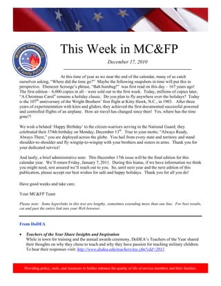 http://www.health.mil/blog/10‐06‐24/Family_Resiliency_Webinar.aspx. 
                                                                                                                            




                            This Week in MC&FP
                                                            December 17, 2010
                              ___________________________________________________________
                           
                           At this time of year as we near the end of the calendar, many of us catch
ourselves asking, “Where did the time go?” Maybe the following snapshots in time will put this in
perspective. Ebenezer Scrooge’s phrase, “Bah humbug!” was first read on this day – 167 years ago!
The first edition – 6,000 copies in all – were sold out in the first week. Today, millions of copies later,
“A Christmas Carol” remains a holiday classic. Do you plan to fly anywhere over the holidays? Today
is the 107th anniversary of the Wright Brothers’ first flight at Kitty Hawk, N.C., in 1903. After three
years of experimentation with kites and gliders, they achieved the first documented successful powered
and controlled flights of an airplane. How air travel has changed since then! Yes, where has the time
gone?!

We wish a belated ‘Happy Birthday’ to the citizen-warriors serving in the National Guard; they
celebrated their 374th birthday on Monday, December 13th. True to your motto, “Always Ready,
Always There,” you are deployed across the globe. You hail from every state and territory and stand
shoulder-to-shoulder and fly wingtip-to-wingtip with your brothers and sisters in arms. Thank you for
your dedicated service!

And lastly, a brief administrative note: This December 17th issue will be the final edition for this
calendar year. We’ll return Friday, January 7, 2011. During this hiatus, if we have information we think
you might need, rest assured we’ll reach out to you. So, until next year and the next edition of this
publication, please accept our best wishes for safe and happy holidays. Thank you for all you do!

Have good weeks and take care.

Your MC&FP Team

Please note: Some hyperlinks in this text are lengthy, sometimes extending more than one line. For best results,
cut and past the entire link into your Web browser.


From DoDEA

•    Teachers of the Year Share Insights and Inspiration
     While in town for training and the annual awards ceremony, DoDEA’s Teachers of the Year shared
     their thoughts on why they chose to teach and why they have passion for teaching military children.
     To hear their responses visit: http://www.dodea.edu/teachers/toy.cfm?cId=2011



    Providing policy, tools, and resources to further enhance the quality of life of service members and their families.
 