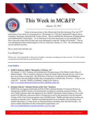 http://www.health.mil/blog/10-06-24/Family_Resiliency_Webinar.aspx.




                           This Week in MC&FP
                                                            January 14, 2011
                             ___________________________________________________________

                        Today is the anniversary of the official end of the Revolutionary War, the 227th
anniversary of our nation as sovereign power. On January 14, 1784, the Continental Congress met at
Annapolis, Maryland, and ratified the Treaty of Paris. That act fulfilled the Declaration of Independence
and established the United States. As we look back in the more recent past, we are reminded of the
brave men and women who 20 years ago were challenged to wage the “mother of all battles.” The air
war and Operation Desert Storm began at 2:38 a.m. local time, January 17, 1991. We remember their
service and their sacrifice.

Have a good week and take care.

Your MC&FP Team

Please note: Some hyperlinks in this text are lengthy, sometimes extending more than one line. For best results,
cut and past the entire link into your Web browser.


From DoDEA

    DoDEA Students, Staff to “Remember, Celebrate, Act”
    On January 17, 2011, America will celebrate the 25th anniversary of the Martin Luther King, Jr.,
    federal holiday. This is a perfect milestone to honor Dr. King's legacy through service, even if you
    have never done so in the past. The MLK Day of Service is recognized every third Monday in
    January and is the only federal holiday that is recognized as a national day of service – "a day on, not
    a day off." Visit the “DoDEA Celebrates” tribute to Dr. King at:
    http://www.dodea.edu/dodeaCelebrates/2011_MLKDay/index.cfm

    Institute Calls for „National Teacher of the Year‟ Nominees
    DoDEA has an ongoing relationship with the Gilder-Lehrman Institute of American History in
    recognizing a DoDEA teacher who demonstrates excellence in teaching American History. This
    year, Gilder-Lehrman offers the opportunity for a DoDEA elementary school teacher to win a cash
    award of $1,000 and a classroom archive of materials as well as the potential to win the National
    Teacher of the Year Award recognition and a $10,000 award. Middle and high school teachers are
    awarded on alternate years. Teachers nominated perform on an exemplary level teaching social
    studies where there is a major focus on American history (including state and local history). For
    more in depth information on the award and the organization, see:
    http://www.gilderlehrman.org/education/htoy_overview.php


   Providing policy, tools, and resources to further enhance the quality of life of service members and their families.
 