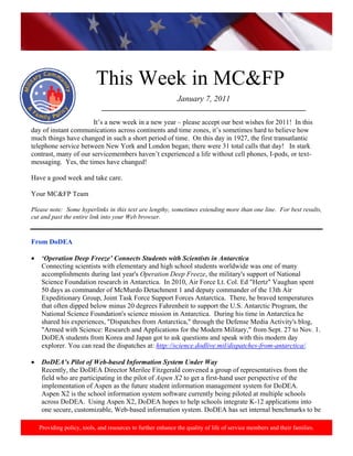 http://www.health.mil/blog/10‐06‐24/Family_Resiliency_Webinar.aspx. 
                                                                                                                            




                            This Week in MC&FP
                                                              January 7, 2011
                              ___________________________________________________________
                           
                       It’s a new week in a new year – please accept our best wishes for 2011! In this
day of instant communications across continents and time zones, it’s sometimes hard to believe how
much things have changed in such a short period of time. On this day in 1927, the first transatlantic
telephone service between New York and London began; there were 31 total calls that day! In stark
contrast, many of our servicemembers haven’t experienced a life without cell phones, I-pods, or text-
messaging. Yes, the times have changed!

Have a good week and take care.

Your MC&FP Team

Please note: Some hyperlinks in this text are lengthy, sometimes extending more than one line. For best results,
cut and past the entire link into your Web browser.


From DoDEA

•    ‘Operation Deep Freeze’ Connects Students with Scientists in Antarctica
     Connecting scientists with elementary and high school students worldwide was one of many
     accomplishments during last year's Operation Deep Freeze, the military's support of National
     Science Foundation research in Antarctica. In 2010, Air Force Lt. Col. Ed "Hertz" Vaughan spent
     50 days as commander of McMurdo Detachment 1 and deputy commander of the 13th Air
     Expeditionary Group, Joint Task Force Support Forces Antarctica. There, he braved temperatures
     that often dipped below minus 20 degrees Fahrenheit to support the U.S. Antarctic Program, the
     National Science Foundation's science mission in Antarctica. During his time in Antarctica he
     shared his experiences, "Dispatches from Antarctica," through the Defense Media Activity's blog,
     "Armed with Science: Research and Applications for the Modern Military," from Sept. 27 to Nov. 1.
     DoDEA students from Korea and Japan got to ask questions and speak with this modern day
     explorer. You can read the dispatches at: http://science.dodlive.mil/dispatches-from-antarctica/.

•    DoDEA’s Pilot of Web-based Information System Under Way
     Recently, the DoDEA Director Merilee Fitzgerald convened a group of representatives from the
     field who are participating in the pilot of Aspen X2 to get a first-hand user perspective of the
     implementation of Aspen as the future student information management system for DoDEA.
     Aspen X2 is the school information system software currently being piloted at multiple schools
     across DoDEA. Using Aspen X2, DoDEA hopes to help schools integrate K-12 applications into
     one secure, customizable, Web-based information system. DoDEA has set internal benchmarks to be

    Providing policy, tools, and resources to further enhance the quality of life of service members and their families.
 