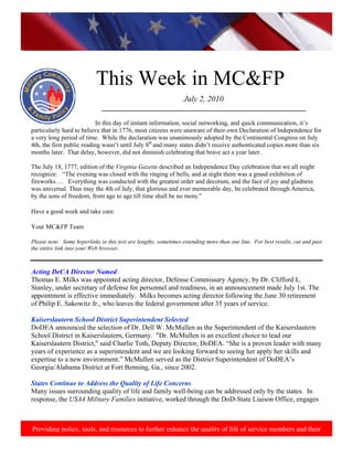 http://www.health.mil/blog/10‐06‐24/Family_Resiliency_Webinar.aspx. 
                                                                                                                             




                           This Week in MC&FP
                                                                 July 2, 2010
                              ___________________________________________________________

                           In this day of instant information, social networking, and quick communication, it’s
particularly hard to believe that in 1776, most citizens were unaware of their own Declaration of Independence for
a very long period of time. While the declaration was unanimously adopted by the Continental Congress on July
4th, the first public reading wasn’t until July 8th and many states didn’t receive authenticated copies more than six
months later. That delay, however, did not diminish celebrating that brave act a year later.

The July 18, 1777, edition of the Virginia Gazette described an Independence Day celebration that we all might
recognize: “The evening was closed with the ringing of bells, and at night there was a grand exhibition of
fireworks…. Everything was conducted with the greatest order and decorum, and the face of joy and gladness
was universal. Thus may the 4th of July, that glorious and ever memorable day, be celebrated through America,
by the sons of freedom, from age to age till time shall be no more.”

Have a good week and take care.

Your MC&FP Team

Please note: Some hyperlinks in this text are lengthy, sometimes extending more than one line. For best results, cut and past
the entire link into your Web browser.



Acting DeCA Director Named
Thomas E. Milks was appointed acting director, Defense Commissary Agency, by Dr. Clifford L.
Stanley, under secretary of defense for personnel and readiness, in an announcement made July 1st. The
appointment is effective immediately. Milks becomes acting director following the June 30 retirement
of Philip E. Sakowitz Jr., who leaves the federal government after 35 years of service.

Kaiserslautern School District Superintendent Selected
DoDEA announced the selection of Dr. Dell W. McMullen as the Superintendent of the Kaiserslautern
School District in Kaiserslautern, Germany. "Dr. McMullen is an excellent choice to lead our
Kaiserslautern District," said Charlie Toth, Deputy Director, DoDEA. “She is a proven leader with many
years of experience as a superintendent and we are looking forward to seeing her apply her skills and
expertise to a new environment.” McMullen served as the District Superintendent of DoDEA’s
Georgia/Alabama District at Fort Benning, Ga., since 2002.

States Continue to Address the Quality of Life Concerns
Many issues surrounding quality of life and family well-being can be addressed only by the states. In
response, the USA4 Military Families initiative, worked through the DoD-State Liaison Office, engages



Providing policy, tools, and resources to further enhance the quality of life of service members and their
 