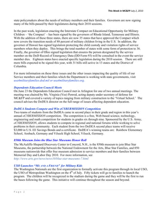 This Week in MC&FP July 2, 2010 


state policymakers about the needs of military members and their families. Governors are now signing
many of the bills passed by their legislatures during their 2010 sessions.

In the past week, legislation enacting the Interstate Compact on Educational Opportunity for Military
Children – ‘the Compact’ – has been signed by the governors of Rhode Island, Tennessee and Illinois.
With the addition of these three states, there are now 35 states that have approved the Compact which
now covers the transition needs of 88 percent of military children living in the U.S. In addition, the
governor of Hawaii has signed legislation protecting the child custody and visitation rights of service
members when they deploy. This brings the total number of states with some form of protection to 36.
Finally, the governor of Ohio signed legislation that ensures the person designated by the service
member on the DoD Record of Emergency Data (DD Form 93) will be consulted in the event the service
member dies. Eighteen states have enacted specific legislation during the 2010 session. There are still
more bills expected to be signed this year, with 31 bills still active in 13 states and the District of
Columbia.

For more information on these three issues and the other issues impacting the quality of life of our
Service members and their families which the Department is working with state governments, visit
usa4militaryfamilies.dod.mil or usa4militaryfamilies.org.

Dependents Education Council Meets
On June 23 the Dependents Education Council met in Arlington for one of two annual meetings. The
meeting was chaired by Ms. Virginia (Vee) Penrod, acting deputy under secretary of defense for
MC&FP and covered a variety of topics ranging from military construction to the ‘Virtual School.’ The
council advises the DoDEA director on the full range of issues affecting dependent education.

DoDEA Students Compete and Win eCYBERMISSION Competition
Two teams of students from the DoDEA came in second place in their grade and region in this year’s
annual eCYBERMISSION competition. The competition is a free, Web-based science, technology,
engineering and math competition for students in grades six through nine. Sponsored by the U.S. Army,
eCYBERMISSION, allows students to compete in regional and national forums while working to solve
problems in their community. Each student from the two DoDEA second place teams will receive
$3,000 in U.S. EE Savings Bonds and a certificate. DoDEA’s winning teams are: Rainbow Elementary
School, Ansbach, Germany and Vilseck High School, Vilseck, Germany.

850th Museum Joins the Blue Star Museums Honor Roll
The McAuliffe-Shepard Discovery Center in Concord, N.H., is the 850th museum to join Blue Star
Museums, the partnership between the National Endowment for the Arts, Blue Star Families, and 850
museums nationwide that offer free museum admission to service members and their families between
Memorial Day and Labor Day 2010. For more information, see
http://www.arts.gov/news/news10/blue-star-museums-7.html

USO Launches “ME AND A FRIEND” for Military Kids
The Washington Nationals are the first organization to formally activate this program through its local USO,
the USO of Metropolitan Washington on the 4th of July. Fifty tickets will go to families to launch the
program. The children will be recognized in the stadium during the game and they will be the first to run
the bases following the game. This initiative will continue throughout the season and beyond.


Page 2 
 
