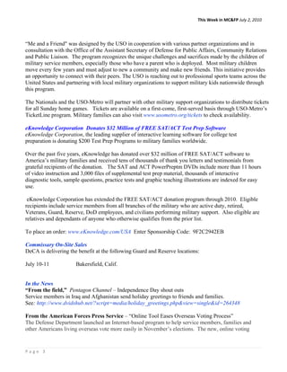 This Week in MC&FP July 2, 2010 




“Me and a Friend" was designed by the USO in cooperation with various partner organizations and in
consultation with the Office of the Assistant Secretary of Defense for Public Affairs, Community Relations
and Public Liaison. The program recognizes the unique challenges and sacrifices made by the children of
military service members, especially those who have a parent who is deployed. Most military children
move every few years and must adjust to new a community and make new friends. This initiative provides
an opportunity to connect with their peers. The USO is reaching out to professional sports teams across the
United States and partnering with local military organizations to support military kids nationwide through
this program.

The Nationals and the USO-Metro will partner with other military support organizations to distribute tickets
for all Sunday home games. Tickets are available on a first-come, first-served basis through USO-Metro’s
TicketLine program. Military families can also visit www.usometro.org/tickets to check availability.

eKnowledge Corporation Donates $32 Million of FREE SAT/ACT Test Prep Software
eKnowledge Corporation, the leading supplier of interactive learning software for college test
preparation is donating $200 Test Prep Programs to military families worldwide.

Over the past five years, eKnowledge has donated over $32 million of FREE SAT/ACT software to
America’s military families and received tens of thousands of thank you letters and testimonials from
grateful recipients of the donation. The SAT and ACT PowerPreptm DVDs include more than 11 hours
of video instruction and 3,000 files of supplemental test prep material, thousands of interactive
diagnostic tools, sample questions, practice tests and graphic teaching illustrations are indexed for easy
use.

 eKnowledge Corporation has extended the FREE SAT/ACT donation program through 2010. Eligible
recipients include service members from all branches of the military who are active duty, retired,
Veterans, Guard, Reserve, DoD employees, and civilians performing military support. Also eligible are
relatives and dependants of anyone who otherwise qualifies from the prior list.

To place an order: www.eKnowledge.com/USA Enter Sponsorship Code: 9F2C2942EB

Commissary On-Site Sales
DeCA is delivering the benefit at the following Guard and Reserve locations:

July 10-11            Bakersfield, Calif.


In the News
“From the field,” Pentagon Channel – Independence Day shout outs
Service members in Iraq and Afghanistan send holiday greetings to friends and families.
See: http://www.dvidshub.net/?script=media/holiday_greetings.php&view=single&id=264348

From the American Forces Press Service – “Online Tool Eases Overseas Voting Process”
The Defense Department launched an Internet-based program to help service members, families and
other Americans living overseas vote more easily in November’s elections. The new, online voting


Page 3 
 