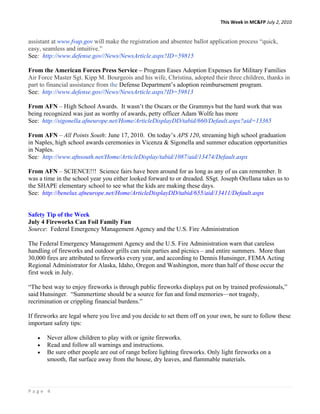 This Week in MC&FP July 2, 2010 


assistant at www.fvap.gov will make the registration and absentee ballot application process “quick,
easy, seamless and intuitive.”
See: http://www.defense.gov//News/NewsArticle.aspx?ID=59815

From the American Forces Press Service – Program Eases Adoption Expenses for Military Families
Air Force Master Sgt. Kipp M. Bourgeois and his wife, Christina, adopted their three children, thanks in
part to financial assistance from the Defense Department’s adoption reimbursement program.
See: http://www.defense.gov//News/NewsArticle.aspx?ID=59813

From AFN – High School Awards. It wasn’t the Oscars or the Grammys but the hard work that was
being recognized was just as worthy of awards, petty officer Adam Wolfe has more
See: http://sigonella.afneurope.net/Home/ArticleDisplayDD/tabid/660/Default.aspx?aid=13365

From AFN – All Points South: June 17, 2010. On today’s APS 120, streaming high school graduation
in Naples, high school awards ceremonies in Vicenza & Sigonella and summer education opportunities
in Naples.
See: http://www.afnsouth.net/Home/ArticleDisplay/tabid/1087/aid/13474/Default.aspx

From AFN – SCIENCE!!! Science fairs have been around for as long as any of us can remember. It
was a time in the school year you either looked forward to or dreaded. SSgt. Joseph Orellana takes us to
the SHAPE elementary school to see what the kids are making these days.
See: http://benelux.afneurope.net/Home/ArticleDisplayDD/tabid/655/aid/13411/Default.aspx


Safety Tip of the Week
July 4 Fireworks Can Foil Family Fun
Source: Federal Emergency Management Agency and the U.S. Fire Administration

The Federal Emergency Management Agency and the U.S. Fire Administration warn that careless
handling of fireworks and outdoor grills can ruin parties and picnics – and entire summers. More than
30,000 fires are attributed to fireworks every year, and according to Dennis Hunsinger, FEMA Acting
Regional Administrator for Alaska, Idaho, Oregon and Washington, more than half of those occur the
first week in July.

“The best way to enjoy fireworks is through public fireworks displays put on by trained professionals,”
said Hunsinger. “Summertime should be a source for fun and fond memories—not tragedy,
recrimination or crippling financial burdens.”

If fireworks are legal where you live and you decide to set them off on your own, be sure to follow these
important safety tips:

   •   Never allow children to play with or ignite fireworks.
   •   Read and follow all warnings and instructions.
   •   Be sure other people are out of range before lighting fireworks. Only light fireworks on a
       smooth, flat surface away from the house, dry leaves, and flammable materials.




Page 4 
 