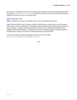 This Week in MC&FP July 2, 2010 




Mymoney.gov complements the financial readiness and education resources provided through Military
One Source (www.militaryonesource.com), available free of charge to all service and family members,
regardless of military service or activation status.

Spouse Tip of the Week
Myth: Family life will return to "normal" when my service member returns home.

Fact: The most difficult time for military families is the first three months after the service member
returns home. Family and friends have changed during the deployment; be patient and give yourselves
time to readjust. Accept the idea that each person is likely to have a different perception of what
happened during the deployment. Learning how others have changed and grown, and being open to
accepting those changes, will make the reintegration process much smoother.

Learn more at Military Families Campaign, This Emotional Life by PBS:
http://www.pbs.org/thisemotionallife/military-families


                                                 ####




Page 6 
 