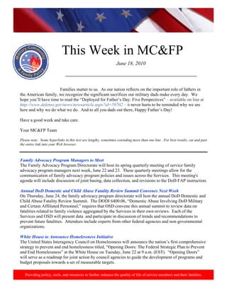 This Week in MC&FP
                                                                June 18, 2010

                              ___________________________________________________________


                      Families matter to us. As our nation reflects on the important role of fathers in
the American family, we recognize the significant sacrifices our military dads make every day. We
hope you’ll have time to read the “Deployed for Father’s Day: Five Perspectives” – available on line at
http://www.defense.gov/news/newsarticle.aspx?id=59702 – it never hurts to be reminded why we are
here and why we do what we do. And to all you dads out there, Happy Father’s Day!

Have a good week and take care.

Your MC&FP Team

Please note: Some hyperlinks in this text are lengthy, sometimes extending more than one line. For best results, cut and past
the entire link into your Web browser.



Family Advocacy Program Managers to Meet
The Family Advocacy Program Directorate will host its spring quarterly meeting of service family
advocacy program managers next week, June 22 and 23. These quarterly meetings allow for the
communication of family advocacy program policies and issues across the Services. This meeting's
agenda will include discussion of joint basing, data collection, and revisions to the DoD FAP instruction.

Annual DoD Domestic and Child Abuse Fatality Review Summit Convenes Next Week
On Thursday, June 24, the family advocacy program directorate will host the annual DoD Domestic and
Child Abuse Fatality Review Summit. The DODI 6400.06, “Domestic Abuse Involving DoD Military
and Certain Affiliated Personnel,” requires that OSD convene this annual summit to review data on
fatalities related to family violence aggregated by the Services in their own reviews. Each of the
Services and OSD will present data and participate in discussion of trends and recommendations to
prevent future fatalities. Attendees include experts from other federal agencies and non-governmental
organizations.

White House to Announce Homelessness Initiative
The United States Interagency Council on Homelessness will announce the nation’s first comprehensive
strategy to prevent and end homelessness titled, “Opening Doors: The Federal Strategic Plan to Prevent
and End Homelessness” at the White House on Tuesday, June 22 at 9 a.m. (EST). “Opening Doors”
will serve as a roadmap for joint action by council agencies to guide the development of programs and
budget proposals towards a set of measurable targets.

   Providing policy, tools, and resources to further enhance the quality of life of service members and their families.
 